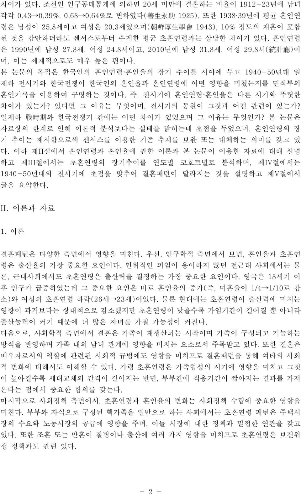 본 논문의 목적은 한국인의 혼인연령 혼인율의 장기 추이를 시야에 두고 1940-50년대 일 제하 전시기와 한국전쟁이 한국인의 혼인율과 혼인연령에 어떤 영향을 미쳤는지를 민적부의 혼인기록을 이용하여 구명하는 것이다. 즉, 전시기에 혼인연령 혼인율은 다른 시기와 뚜렷한 차이가 있는가? 있다면 그 이유는 무엇이며, 전시기의 동원이 그것과 어떤 관련이 있는가?