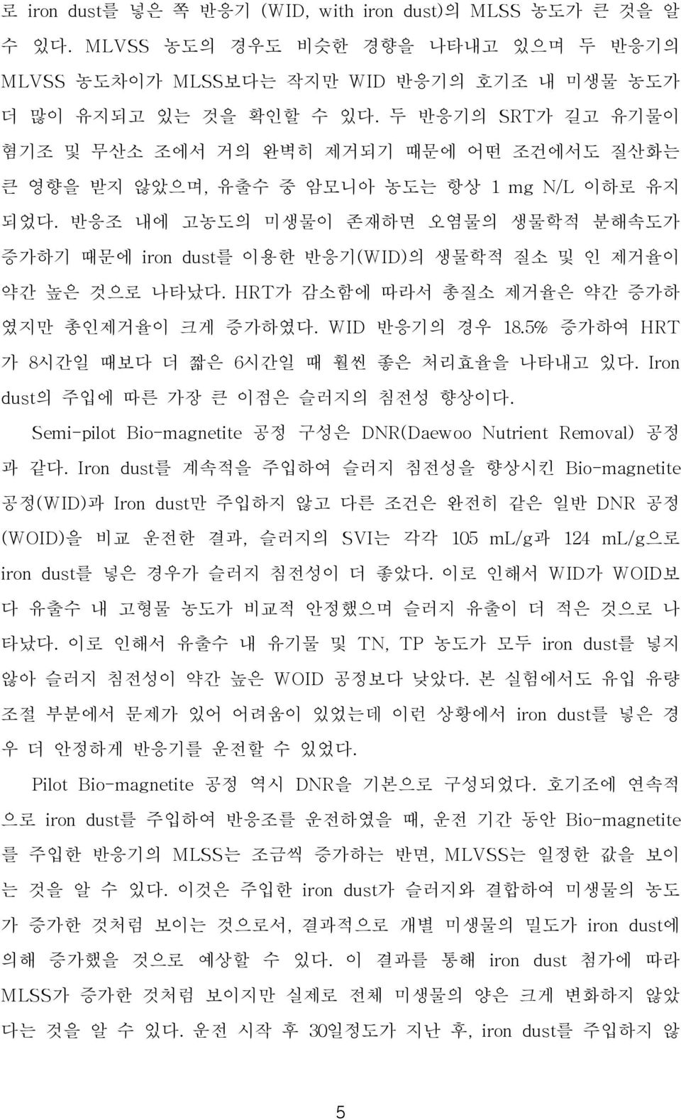 반응조 내에 고농도의 미생물이 존재하면 오염물의 생물학적 분해속도가 증가하기 때문에 iron dust를 이용한 반응기(WID)의 생물학적 질소 및 인 제거율이 약간 높은 것으로 나타났다. HRT가 감소함에 따라서 총질소 제거율은 약간 증가하 였지만 총인제거율이 크게 증가하였다. WID 반응기의 경우 18.