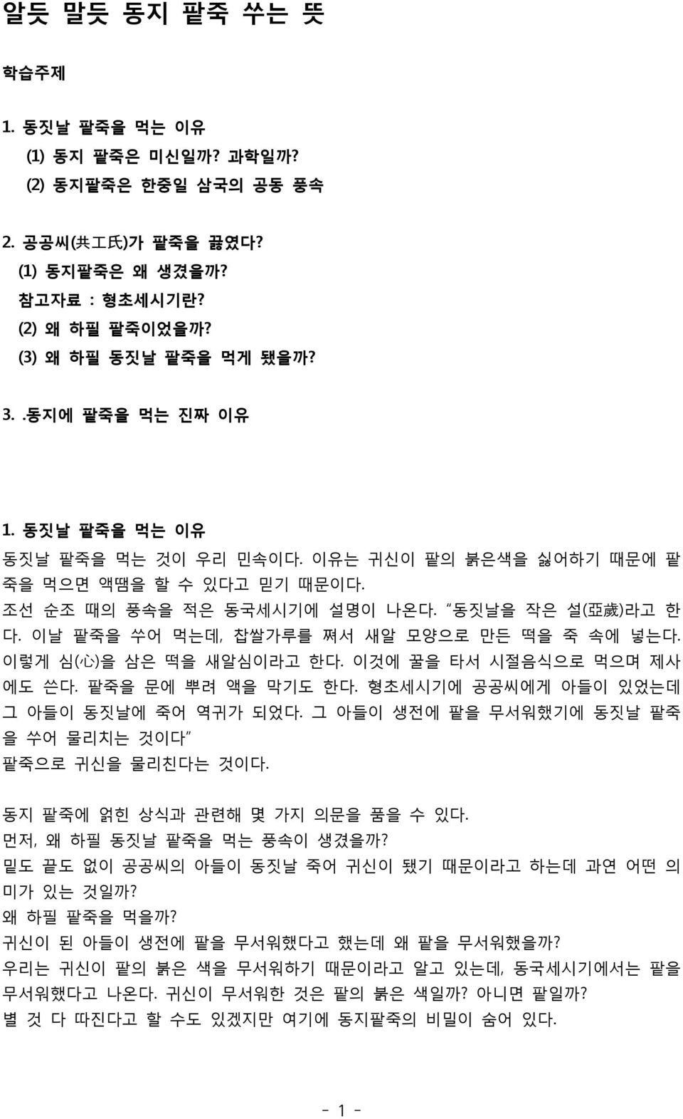 이날 팥죽을 쑤어 먹는데, 찹쌀가루를 쪄서 새알 모양으로 만든 떡을 죽 속에 넣는다. 이렇게 심( 心 )을 삼은 떡을 새알심이라고 한다. 이것에 꿀을 타서 시절음식으로 먹으며 제사 에도 쓴다. 팥죽을 문에 뿌려 액을 막기도 한다. 형초세시기에 공공씨에게 아들이 있었는데 그 아들이 동짓날에 죽어 역귀가 되었다.