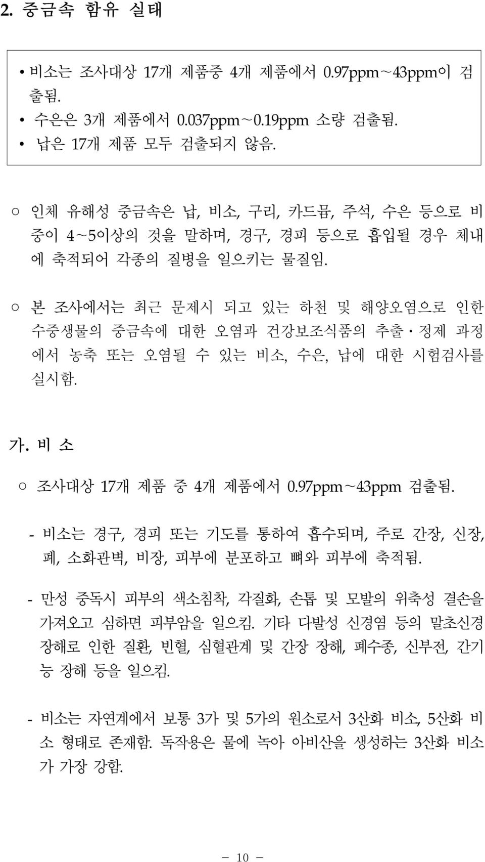 본 조사에서는 최근 문제시 되고 있는 하천 및 해양오염으로 인한 수중생물의 중금속에 대한 오염과 건강보조식품의 추출ㆍ정제 과정 에서 농축 또는 오염될 수 있는 비소, 수은, 납에 대한 시험검사를 실시함. 가. 비 소 조사대상 17개 제품 중 4개 제품에서 0.97ppm~43ppm 검출됨.