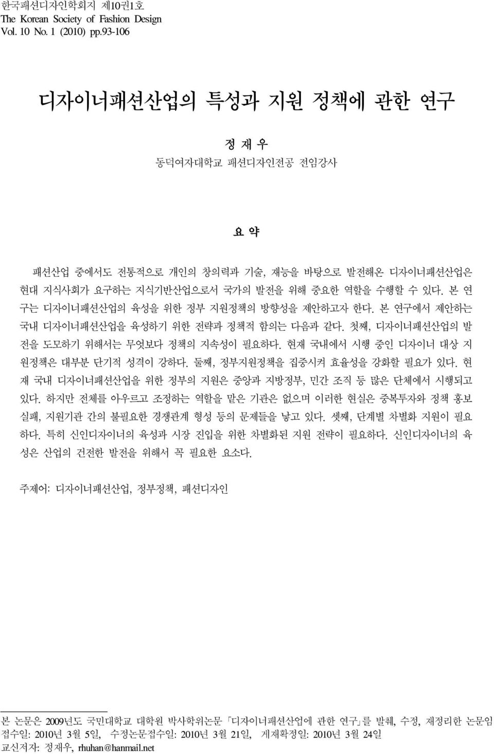 본 연 구는 디자이너패션산업의 육성을 위한 정부 지원정책의 방향성을 제안하고자 한다. 본 연구에서 제안하는 국내 디자이너패션산업을 육성하기 위한 전략과 정책적 함의는 다음과 같다. 첫째, 디자이너패션산업의 발 전을 도모하기 위해서는 무엇보다 정책의 지속성이 필요하다. 현재 국내에서 시행 중인 디자이너 대상 지 원정책은 대부분 단기적 성격이 강하다.