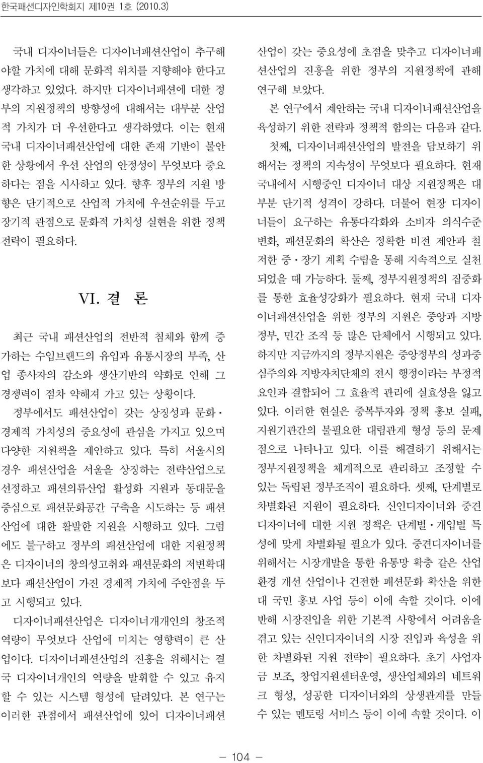 결 론 최근 국내 패션산업의 전반적 침체와 함께 증 가하는 수입브랜드의 유입과 유통시장의 부족, 산 업 종사자의 감소와 생산기반의 약화로 인해 그 경쟁력이 점차 약해져 가고 있는 상황이다. 정부에서도 패션산업이 갖는 상징성과 문화ㆍ 경제적 가치성의 중요성에 관심을 가지고 있으며 다양한 지원책을 제안하고 있다.