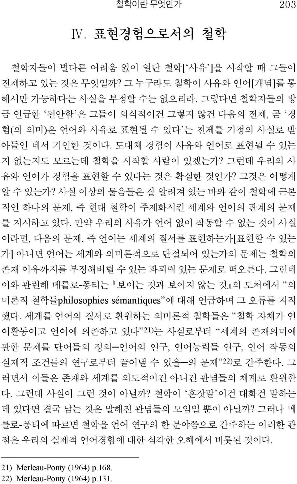 그런데 우리의 사 유와 언어가 경험을 표현할 수 있다는 것은 확실한 것인가? 그것은 어떻게 알 수 있는가? 사실 이상의 물음들은 잘 알려져 있는 바와 같이 철학에 근본 적인 하나의 문제, 즉 현대 철학이 주제화시킨 세계와 언어의 관계의 문제 를 지시하고 있다.