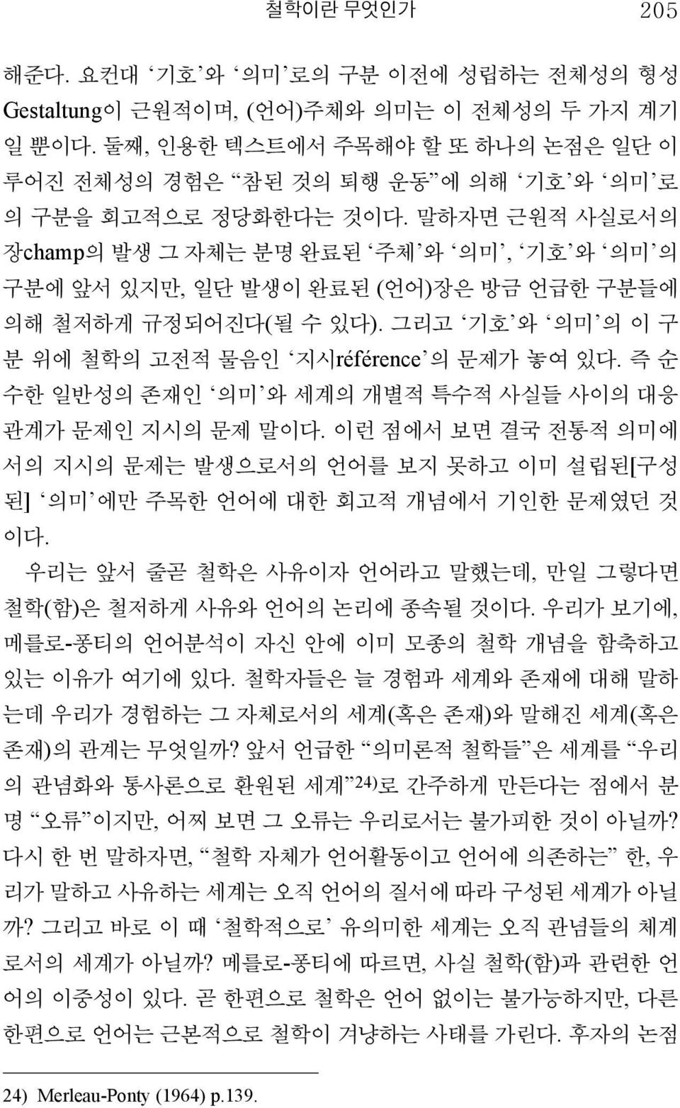 말하자면 근원적 사실로서의 장champ의 발생 그 자체는 분명 완료된 주체 와 의미, 기호 와 의미 의 구분에 앞서 있지만, 일단 발생이 완료된 (언어)장은 방금 언급한 구분들에 의해 철저하게 규정되어진다(될 수 있다). 그리고 기호 와 의미 의 이 구 분 위에 철학의 고전적 물음인 지시référence 의 문제가 놓여 있다.