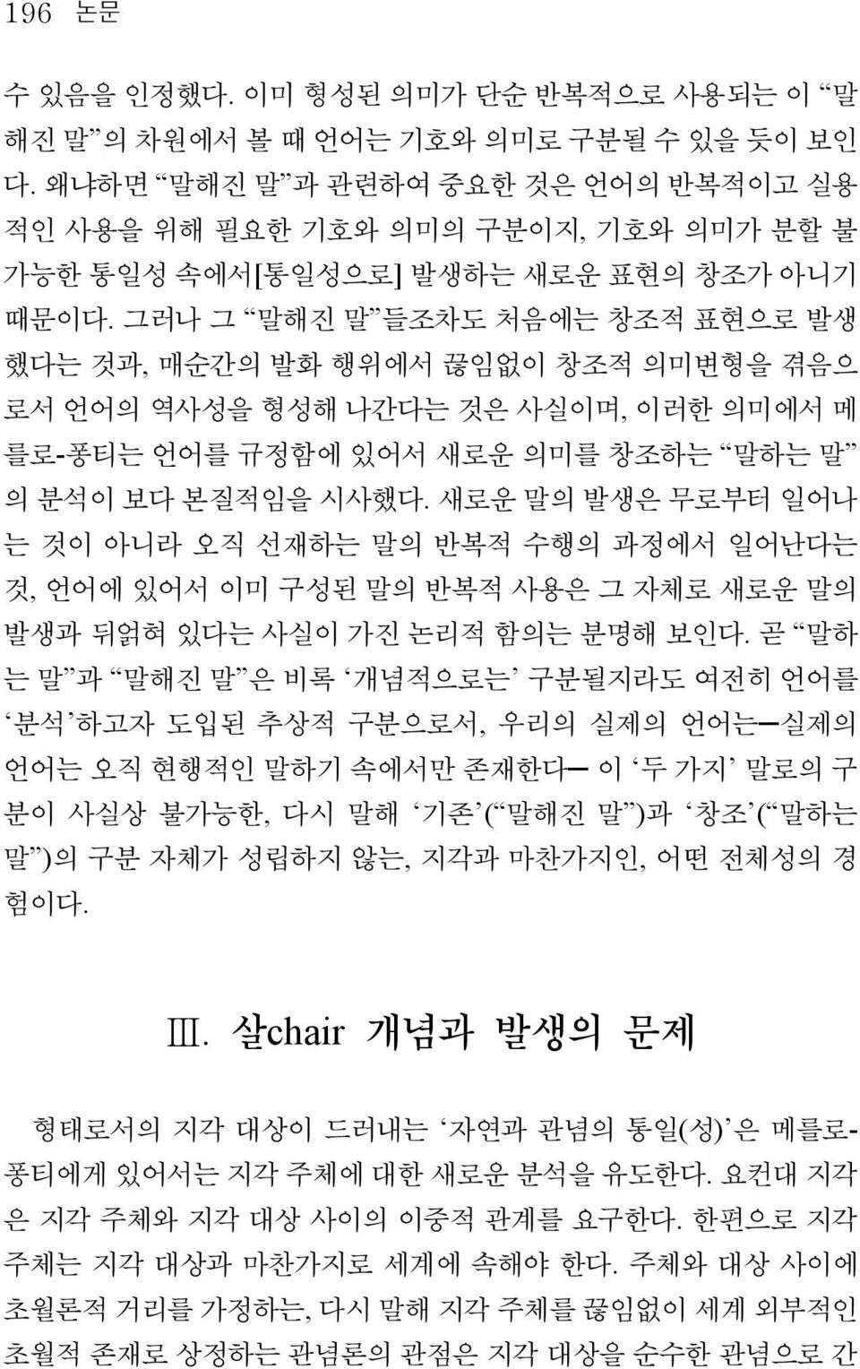 그러나 그 말해진 말 들조차도 처음에는 창조적 표현으로 발생 했다는 것과, 매순간의 발화 행위에서 끊임없이 창조적 의미변형을 겪음으 로서 언어의 역사성을 형성해 나간다는 것은 사실이며, 이러한 의미에서 메 를로-퐁티는 언어를 규정함에 있어서 새로운 의미를 창조하는 말하는 말 의 분석이 보다 본질적임을 시사했다.