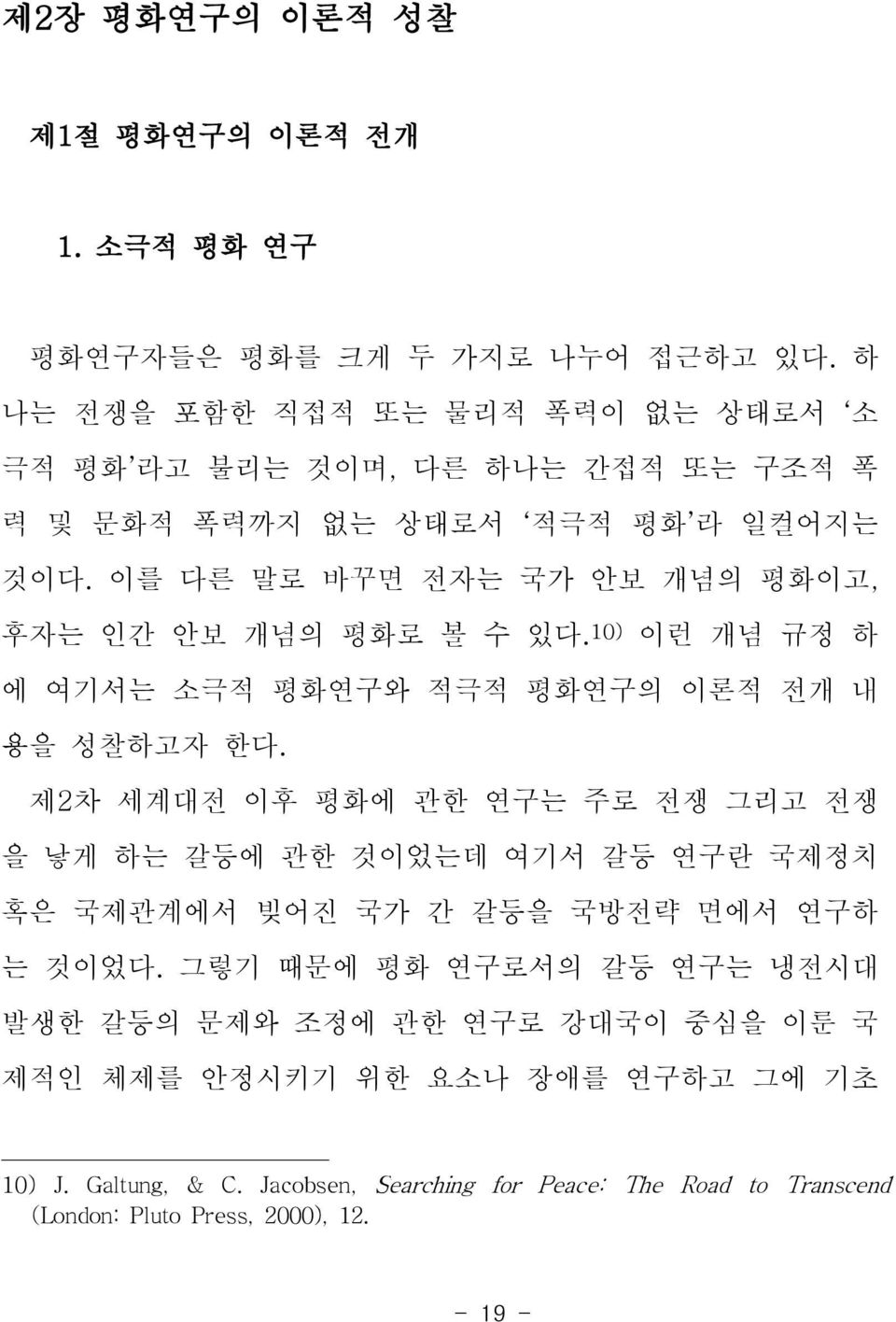 이를 다른 말로 바꾸면 전자는 국가 안보 개념의 평화이고, 후자는 인간 안보 개념의 평화로 볼 수 있다. 10) 이런 개념 규정 하 에 여기서는 소극적 평화연구와 적극적 평화연구의 이론적 전개 내 용을 성찰하고자 한다.