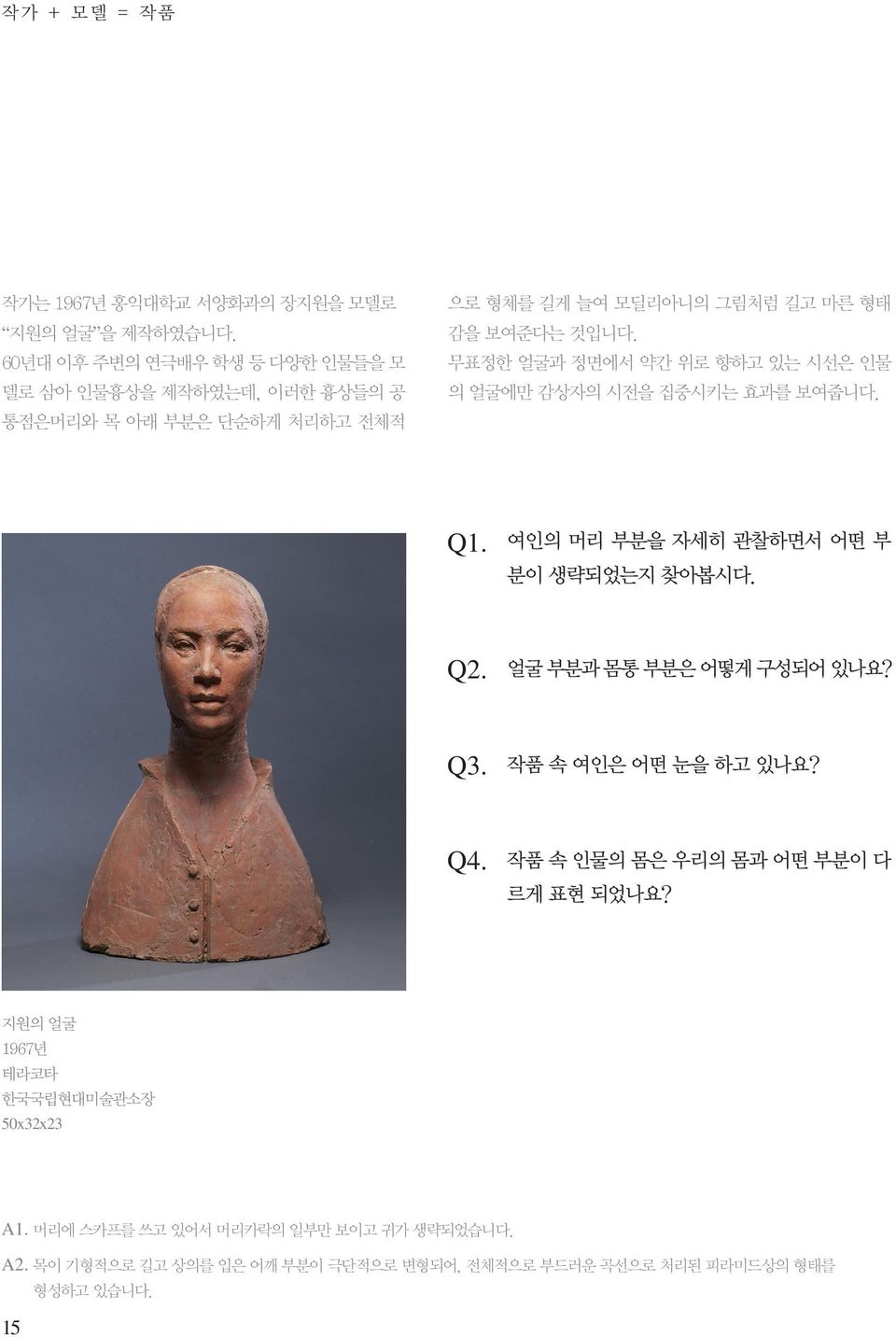 무표정한 얼굴과 정면에서 약간 위로 향하고 있는 시선은 인물 의 얼굴에만 감상자의 시전을 집중시키는 효과를 보여줍니다. Q1. 여인의 머리 부분을 자세히 관찰하면서 어떤 부 분이 생략되었는지 찾아봅시다. Q2. 얼굴 부분과 몸통 부분은 어떻게 구성되어 있나요?