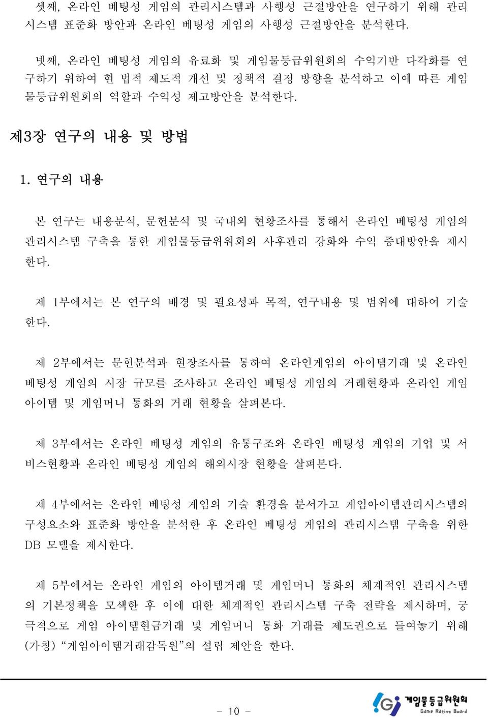 연구의 내용 본 연구는 내용분석, 문헌분석 및 국내외 현황조사를 통해서 온라인 베팅성 게임의 관리시스템 구축을 통한 게임물등급위워회의 사후관리 강화와 수익 증대방안을 제시 한다. 제 1부에서는 본 연구의 배경 및 필요성과 목적, 연구내용 및 범위에 대하여 기술 한다.