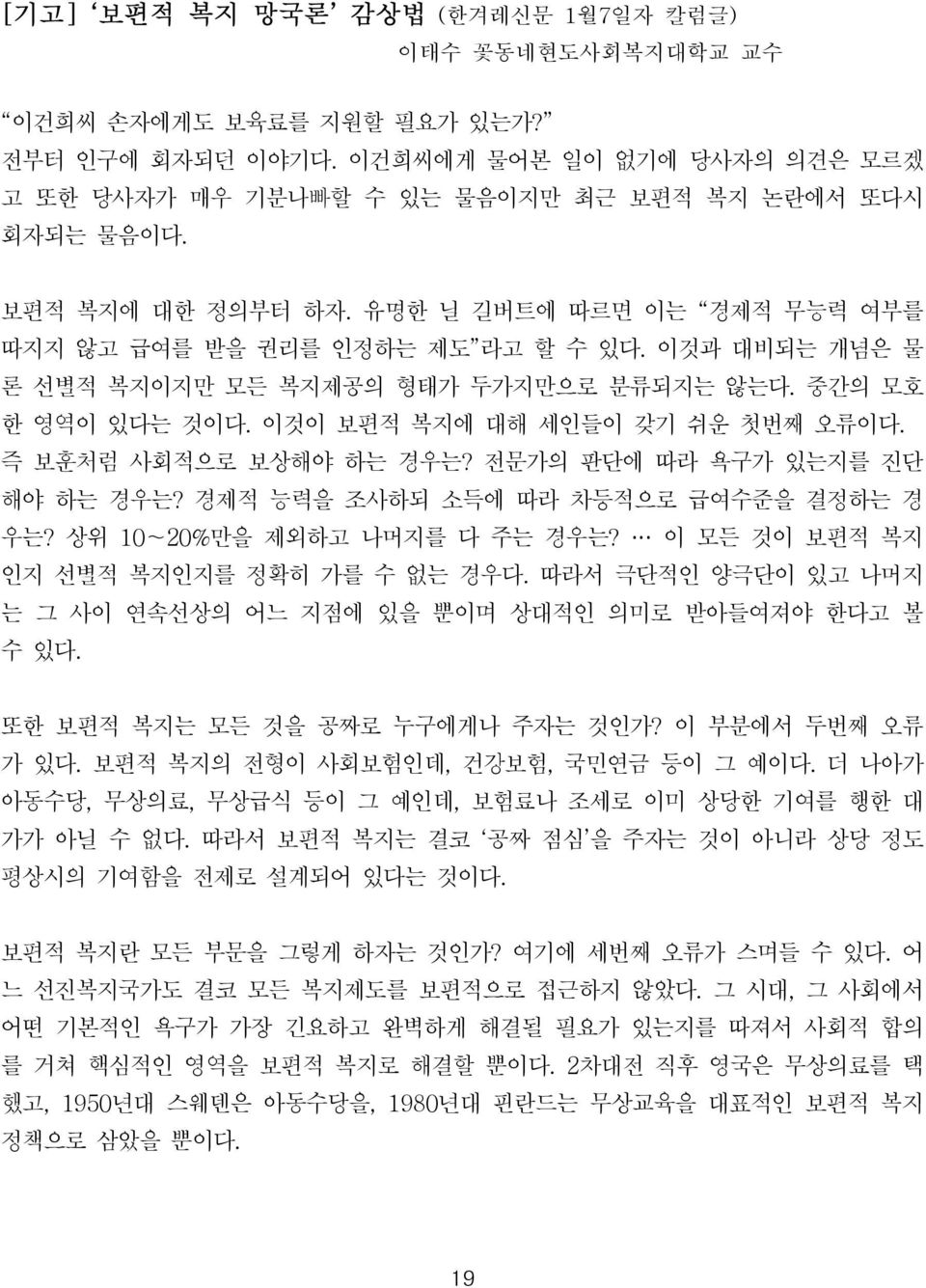 이것이 보편적 복지에 대해 세인들이 갖기 쉬운 첫번째 오류이다. 즉 보훈처럼 사회적으로 보상해야 하는 경우는? 전문가의 판단에 따라 욕구가 있는지를 진단 해야 하는 경우는? 경제적 능력을 조사하되 소득에 따라 차등적으로 급여수준을 결정하는 경 우는? 상위 10 20%만을 제외하고 나머지를 다 주는 경우는?