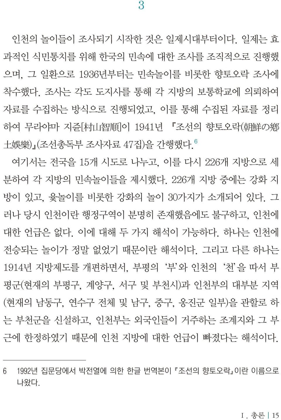 6 여기서는 전국을 15개 시도로 나누고, 이를 다시 226개 지방으로 세 분하여 각 지방의 민속놀이들을 제시했다. 226개 지방 중에는 강화 지 방이 있고, 윷놀이를 비롯한 강화의 놀이 30가지가 소개되어 있다. 그 러나 당시 인천이란 행정구역이 분명히 존재했음에도 불구하고, 인천에 대한 언급은 없다. 이에 대해 두 가지 해석이 가능하다.