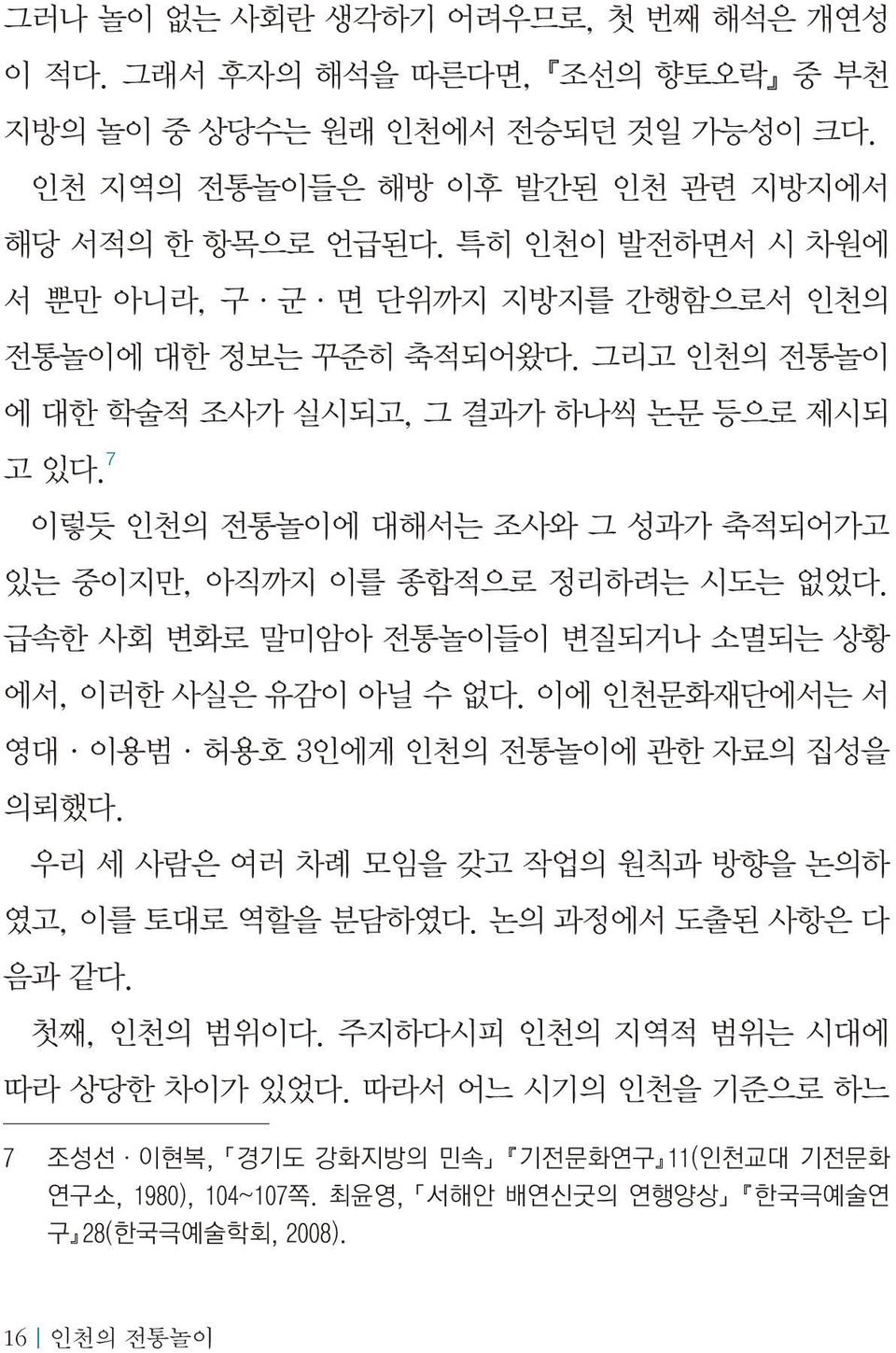 7 이렇듯 인천의 전통놀이에 대해서는 조사와 그 성과가 축적되어가고 있는 중이지만, 아직까지 이를 종합적으로 정리하려는 시도는 없었다. 급속한 사회 변화로 말미암아 전통놀이들이 변질되거나 소멸되는 상황 에서, 이러한 사실은 유감이 아닐 수 없다. 이에 인천문화재단에서는 서 영대 이용범 허용호 3인에게 인천의 전통놀이에 관한 자료의 집성을 의뢰했다.