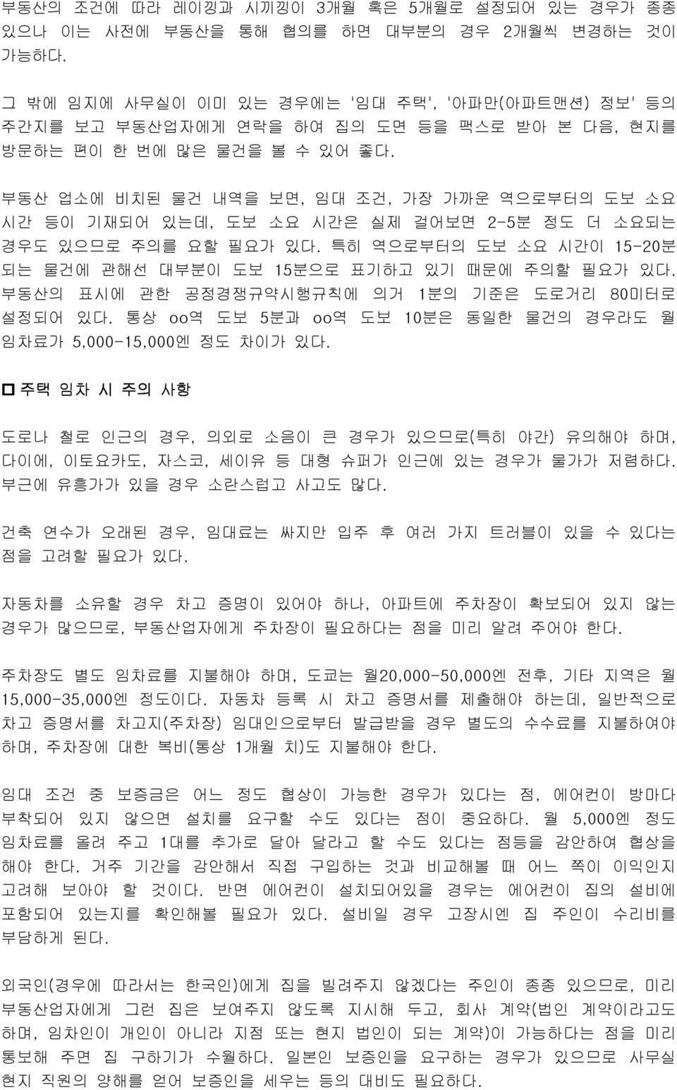 부동산 업소에 비치된 물건 내역을 보면, 임대 조건, 가장 가까운 역으로부터의 도보 소요 시간 등이 기재되어 있는데, 도보 소요 시간은 실제 걸어보면 2-5분 정도 더 소요되는 경우도 있으므로 주의를 요할 필요가 있다. 특히 역으로부터의 도보 소요 시간이 15-20분 되는 물건에 관해선 대부분이 도보 15분으로 표기하고 있기 때문에 주의할 필요가 있다.