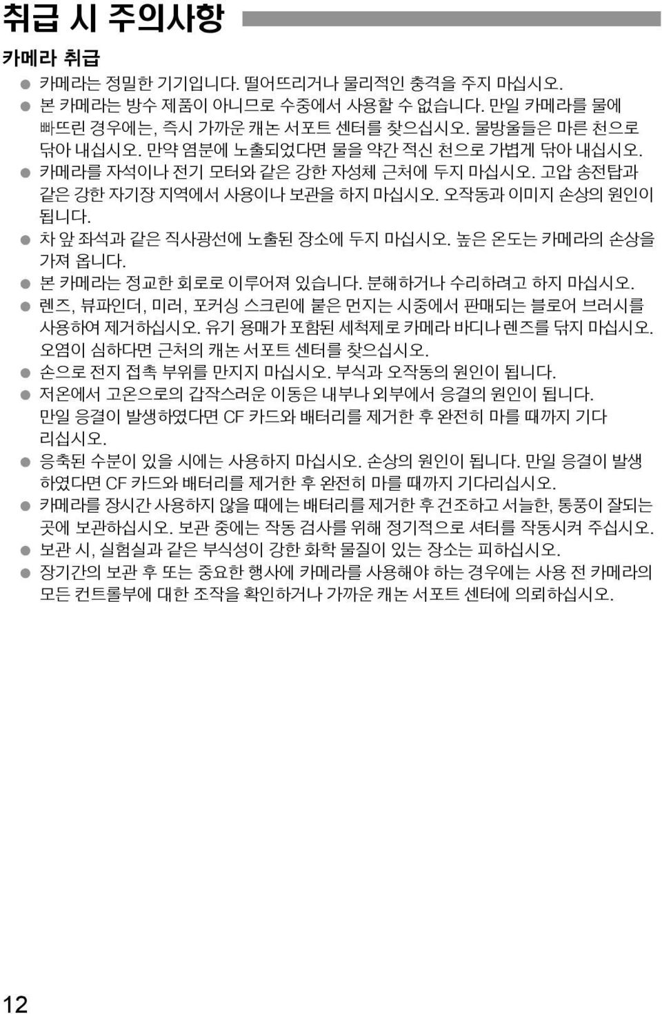 본 카메라는 정교한 회로로 이루어져 있습니다. 분해하거나 수리하려고 하지 마십시오. 렌즈, 뷰파인더, 미러, 포커싱 스크린에 붙은 먼지는 시중에서 판매되는 블로어 브러시를 사용하여 제거하십시오. 유기 용매가 포함된 세척제로 카메라 바디나 렌즈를 닦지 마십시오. 오염이 심하다면 근처의 캐논 서포트 센터를 찾으십시오. 손으로 전지 접촉 부위를 만지지 마십시오.