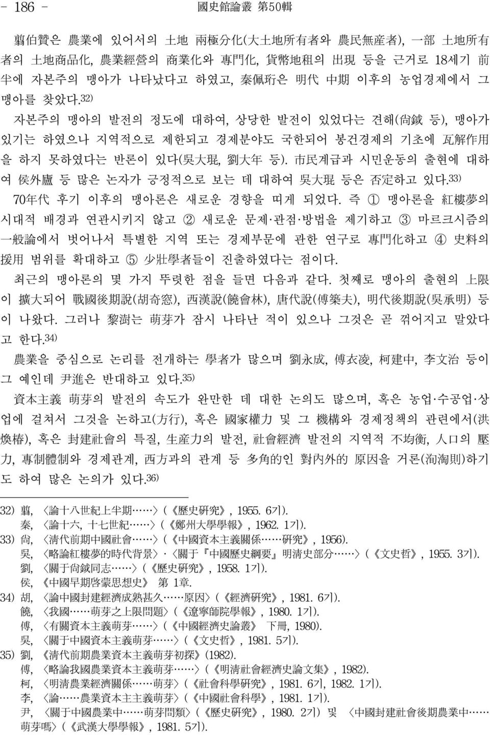 33) 70年代 후기 이후의 맹아론은 새로운 경향을 띠게 되었다. 즉 ① 맹아론을 紅樓夢의 시대적 배경과 연관시키지 않고 ② 새로운 문제 관점 방법을 제기하고 ③ 마르크시즘의 一般論에서 벗어나서 특별한 지역 또는 경제부문에 관한 연구로 專門化하고 ④ 史料의 援用 범위를 확대하고 ⑤ 少壯學者들이 진출하였다는 점이다.