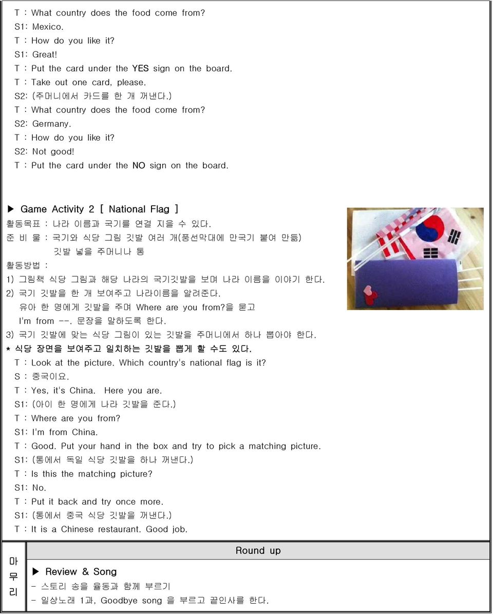 Game Activity 2 [ National Flag ] 활동목표 : 나라 이름과 국기를 연결 지을 수 있다. 준 비 물 : 국기와 식당 그림 깃발 여러 개(풍선막대에 만국기 붙여 만듦) 깃발 넣을 주머니나 통 1) 그림책 식당 그림과 해당 나라의 국기깃발을 보며 나라 이름을 이야기 한다. 2) 국기 깃발을 한 개 보여주고 나라이름을 알려준다.