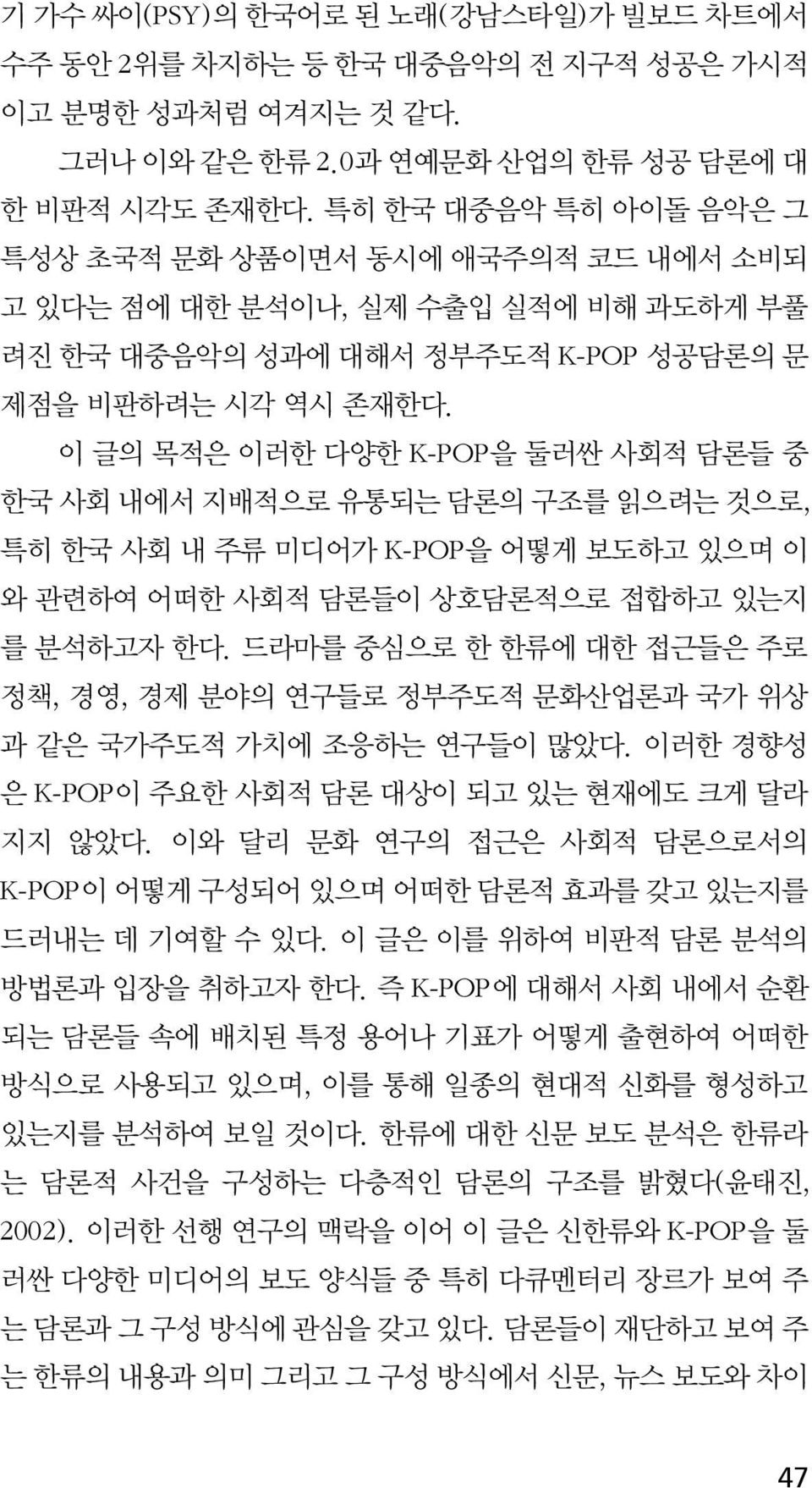 이 글의 목적은 이러한 다양한 K-POP을 둘러싼 사회적 담론들 중 한국 사회 내에서 지배적으로 유통되는 담론의 구조를 읽으려는 것으로, 특히 한국 사회 내 주류 미디어가 K-POP을 어떻게 보도하고 있으며 이 와 관련하여 어떠한 사회적 담론들이 상호담론적으로 접합하고 있는지 를 분석하고자 한다.