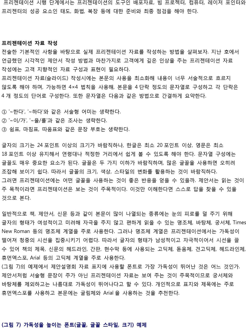 프리젠테이션 자료(슬라이드) 작성시에는 본문의 사용을 최소화해 내용이 너무 서술적으로 흐르지 않도록 해야 하며, 가능하면 4 4 법칙을 사용해, 본문을 4 단락 정도의 문자열로 구성하고 각 단락은 4 개 정도의 단어로 구성한다. 또한 문자열은 다음과 같은 방법으로 간결하게 요약한다. 1 ' 한다', ' 하다'와 같은 서술형 어미는 생략한다.