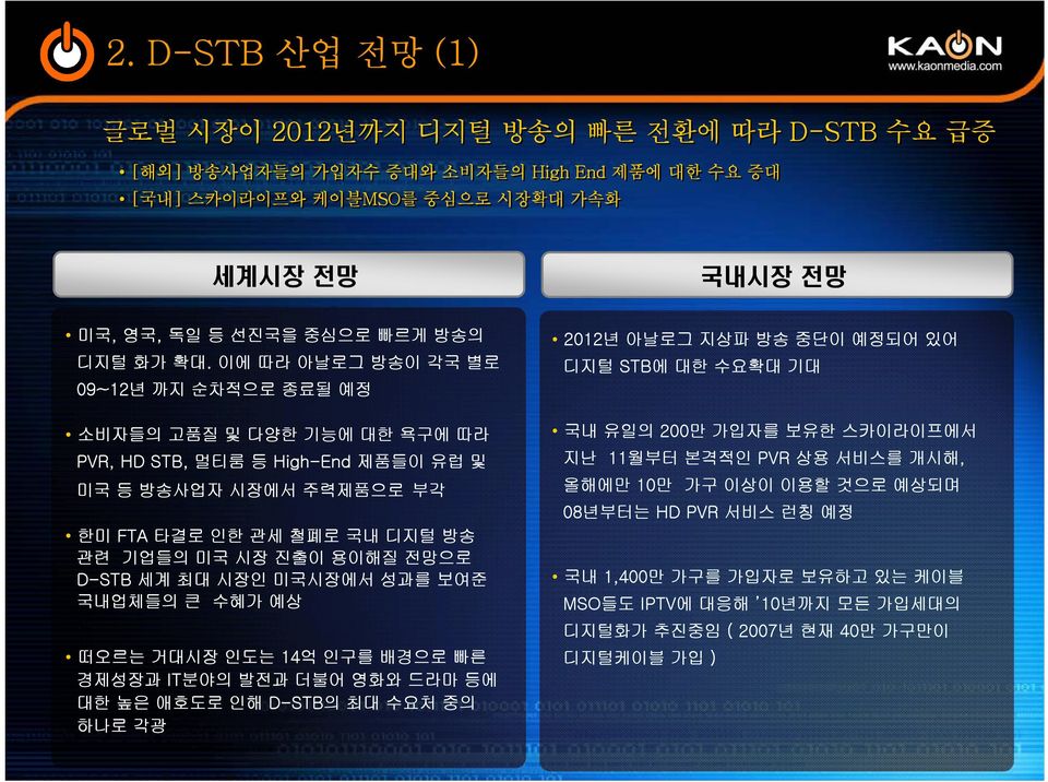 이에 따라 아날로그 방송이 각국 별로 09~12년 까지 순차적으로 종료될 예정 소비자들의 고품질 및 다양한 기능에 대한 욕구에 따라 PVR, HD STB, 멀티룸 등 High-End 제품들이 유럽 및 미국 등 방송사업자 시장에서 주력제품으로 부각 한미 FTA 타결로 인한 관세 철폐로 국내 디지털 방송 관련 기업들의 미국 시장 진출이 용이해질 전망으로