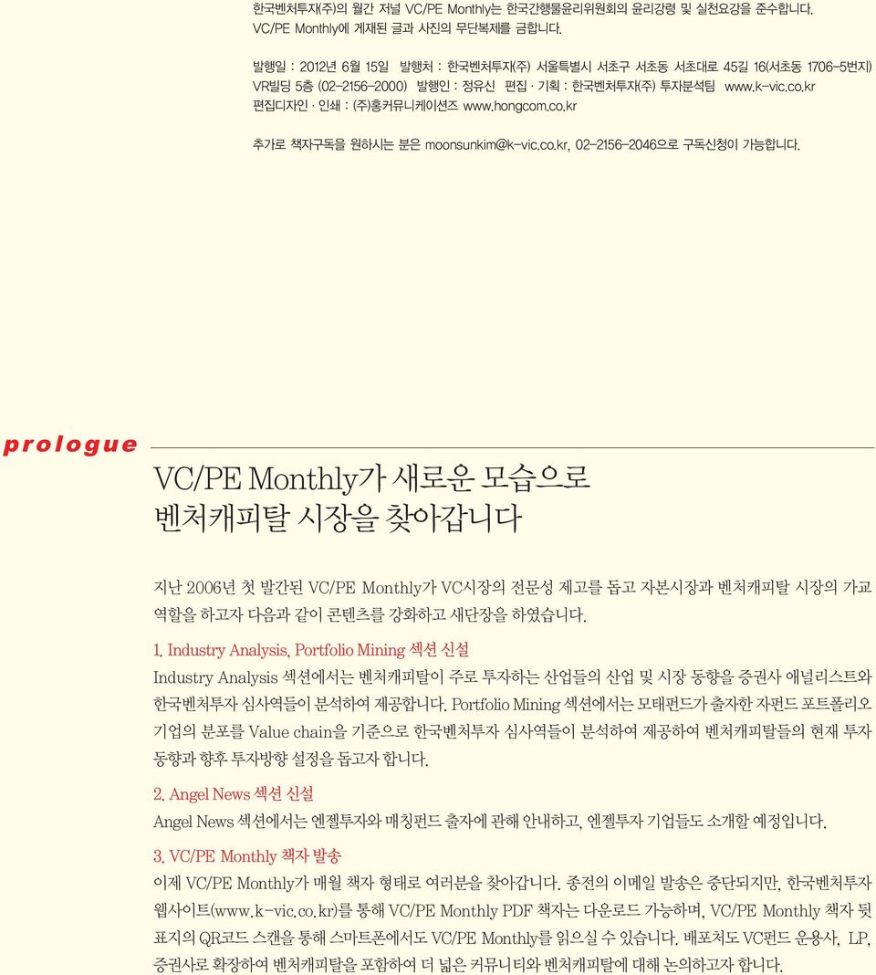 co.kr, 02-2156-2046으로 구독신청이 가능합니다. prologue VC/PE Monthly가 새로운 모습으로 벤처캐피탈 시장을 찾아갑니다 지난 2006년 첫 발간된 VC/PE Monthly가 VC시장의 전문성 제고를 돕고 자본시장과 벤처캐피탈 시장의 가교 역할을 하고자 다음과 같이 콘텐츠를 강화하고 새단장을 하였습니다. 1.