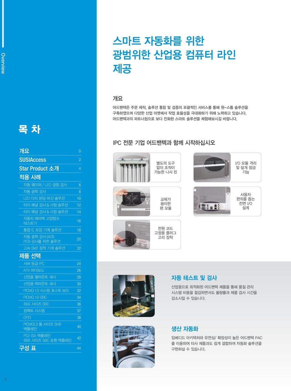 18 자동 광학 검사 (AOI) PCB 검사를 위한 솔루션 20 고속 SMT 장착 기계 솔루션 22 제품 선택 서버 등급 IPC 24 별도의 도구 없이 조작이 가능한 나사 핀 교체가 용이한 팬 모듈 전원 코드 고정용 플러그 고리 장착 I/O 모듈 격리 및 덮개 잠금 기능 사용자 편의를 돕는 전면 I/O 설계 ATX 마더보드 26 산업용 월마운트 섀시 28