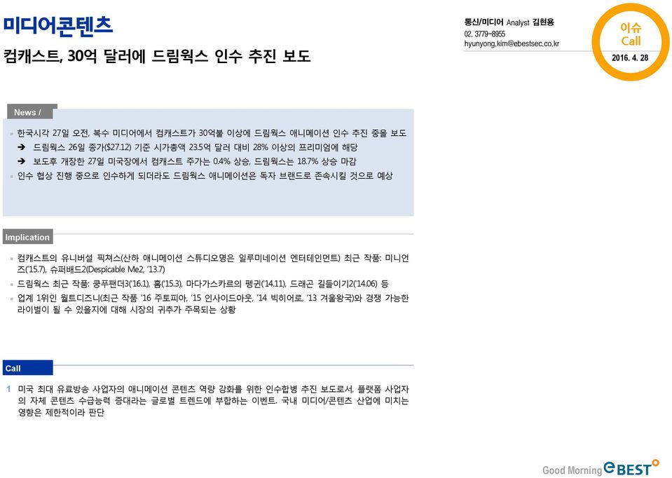 7% 상승 마감 인수 협상 진행 중으로 인수하게 되더라도 드림웍스 애니메이션은 독자 브랜드로 존속시킬 것으로 예상 Implication 컴캐스트의 유니버설 픽쳐스(산하 애니메이션 스튜디오명은 일루미네이션 엔터테인먼트) 최근 작품: 미니언 즈( 15.7), 슈퍼배드2(Despicable Me2, 13.