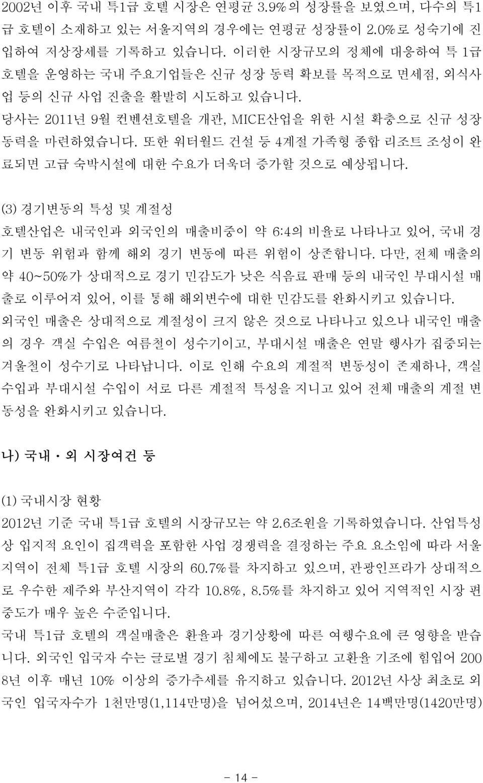 또한 워터월드 건설 등 4계절 가족형 종합 리조트 조성이 완 료되면 고급 숙박시설에 대한 수요가 더욱더 증가할 것으로 예상됩니다. (3) 경기변동의 특성 및 계절성 호텔산업은 내국인과 외국인의 매출비중이 약 6:4의 비율로 나타나고 있어, 국내 경 기 변동 위험과 함께 해외 경기 변동에 따른 위험이 상존합니다.