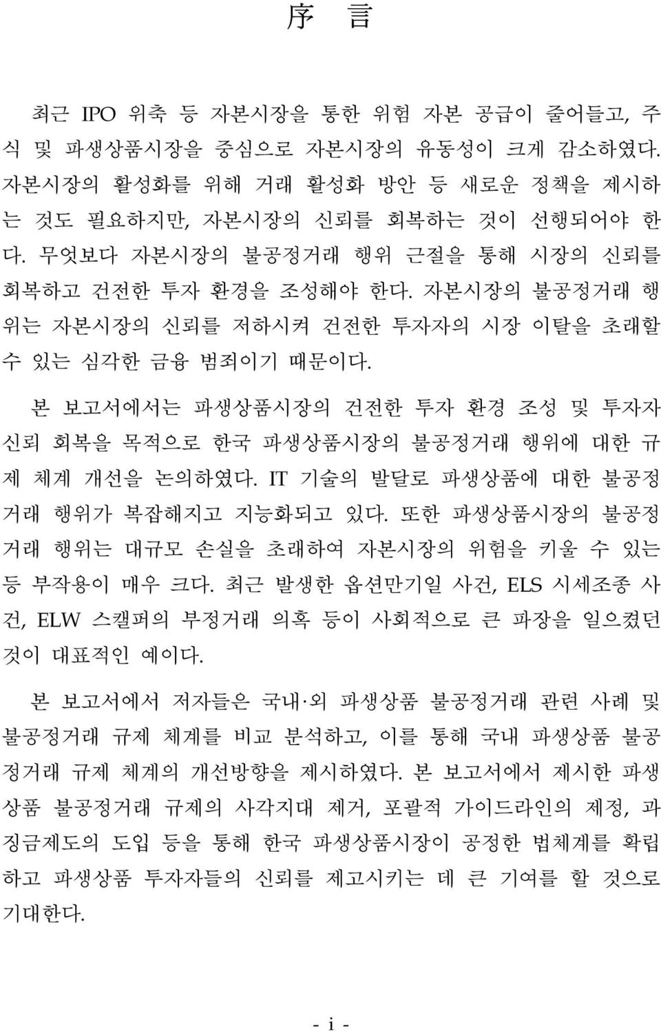 본 보고서에서는 파생상품시장의 건전한 투자 환경 조성 및 투자자 신뢰 회복을 목적으로 한국 파생상품시장의 불공정거래 행위에 대한 규 제 체계 개선을 논의하였다. IT 기술의 발달로 파생상품에 대한 불공정 거래 행위가 복잡해지고 지능화되고 있다.