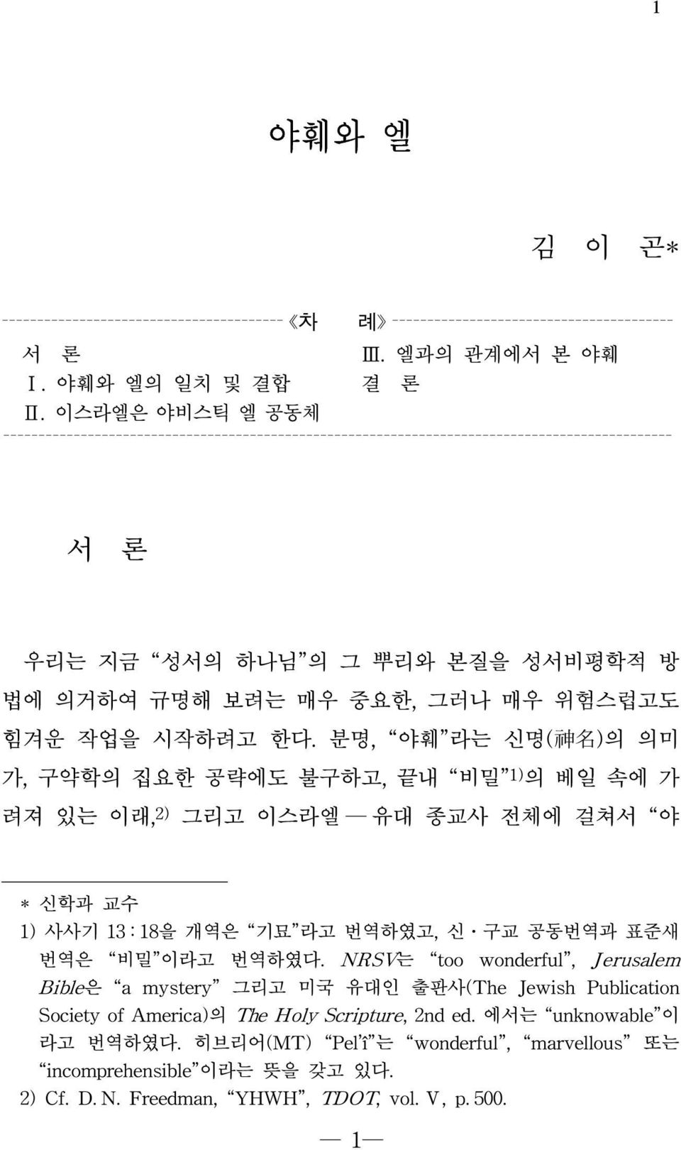 시작하려고 한다. 분명, 야훼 라는 신명( 神 名 )의 의미 가, 구약학의 집요한 공략에도 불구하고, 끝내 비밀 1) 의 베일 속에 가 려져 있는 이래, 2) 그리고 이스라엘 유대 종교사 전체에 걸쳐서 야 * 신학과 교수 1) 사사기 13 : 18을 개역은 기묘 라고 번역하였고, 신 구교 공동번역과 표준새 번역은 비밀 이라고 번역하였다.