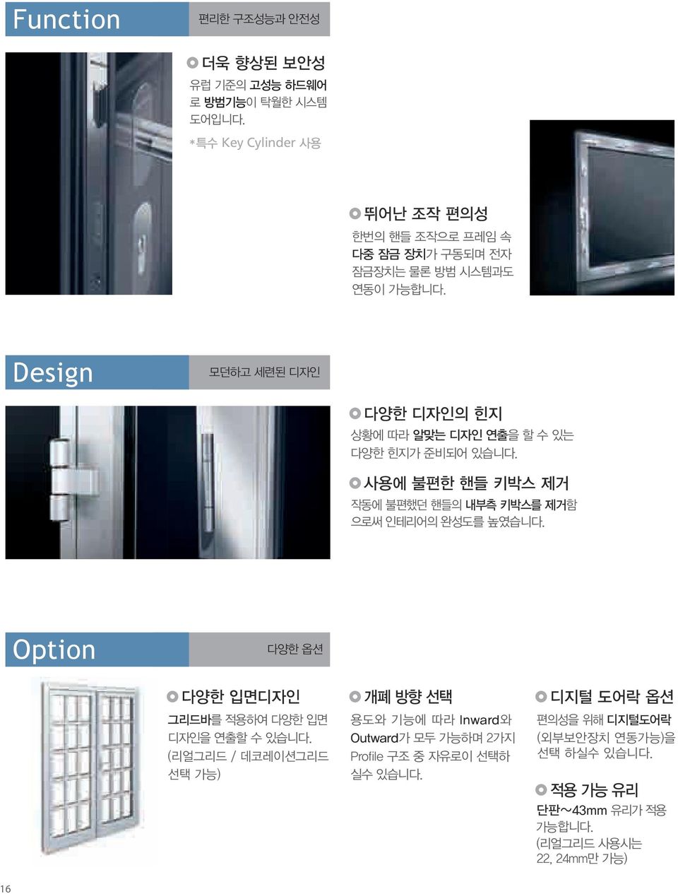 Design 모던하고 세련된 디자인 다양한 디자인의 힌지 상황에 따라 알맞는 디자인 연출을 할 수 있는 다양한 힌지가 준비되어 있습니다. 사용에 불편한 핸들 키박스 제거 작동에 불편했던 핸들의 내부측 키박스를 제거함 으로써 인테리어의 완성도를 높였습니다.