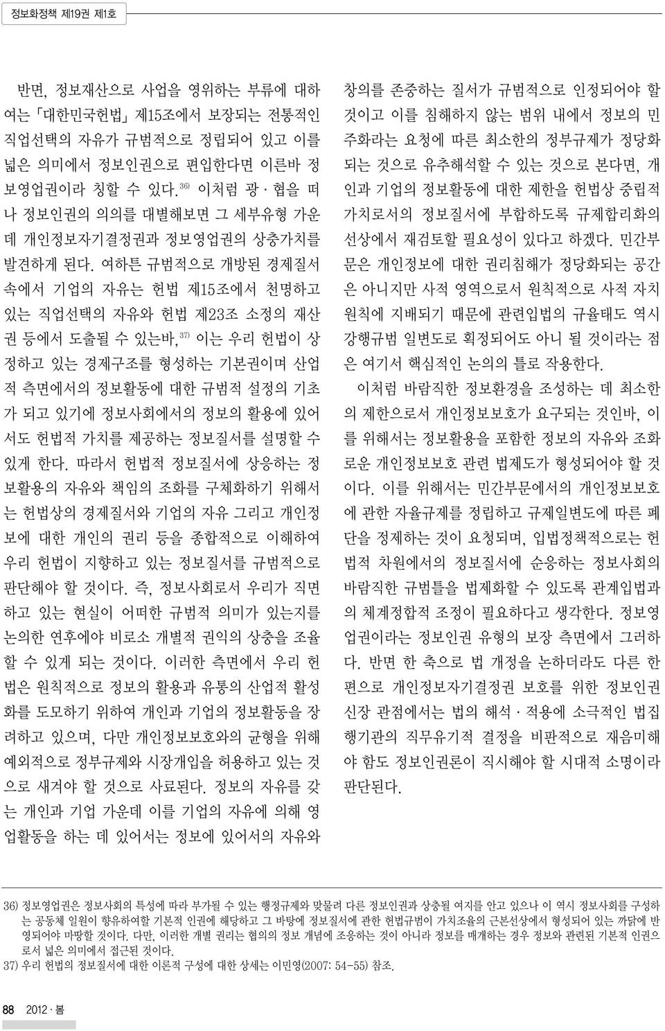 여하튼 규범적으로 개방된 경제질서 속에서 기업의 자유는 헌법 제15조에서 천명하고 있는 직업선택의 자유와 헌법 제23조 소정의 재산 권 등에서 도출될 수 있는바, 37) 이는 우리 헌법이 상 정하고 있는 경제구조를 형성하는 기본권이며 산업 적 측면에서의 정보활동에 대한 규범적 설정의 기초 가 되고 있기에 정보사회에서의 정보의 활용에 있어 서도 헌법적