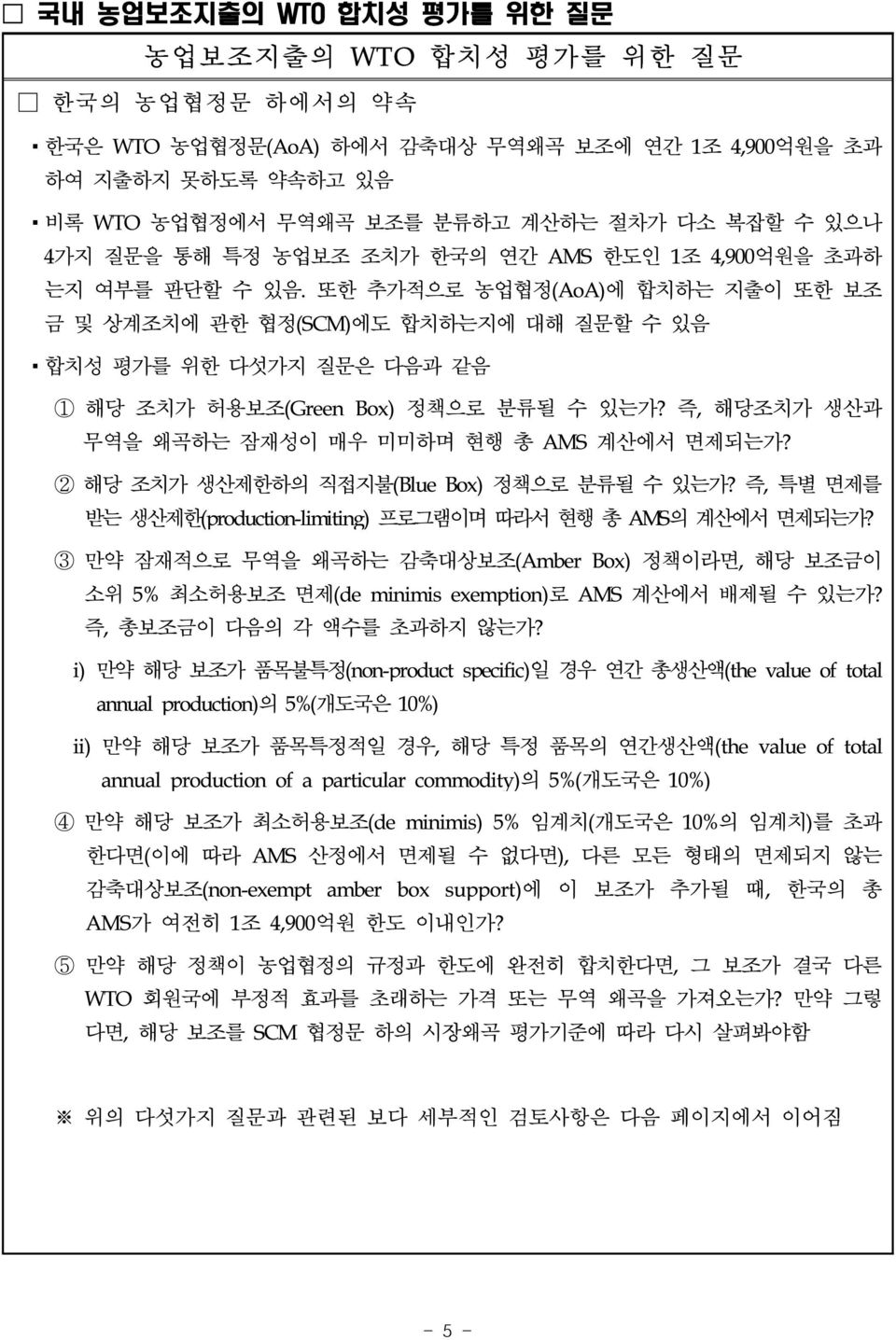 또한 추가적으로 농업협정(AoA)에 합치하는 지출이 또한 보조 금 및 상계조치에 관한 협정(SCM)에도 합치하는지에 대해 질문할 수 있음 합치성 평가를 위한 다섯가지 질문은 다음과 같음 1 해당 조치가 허용보조(Green Box) 정책으로 분류될 수 있는가? 즉, 해당조치가 생산과 무역을 왜곡하는 잠재성이 매우 미미하며 현행 총 AMS 계산에서 면제되는가?