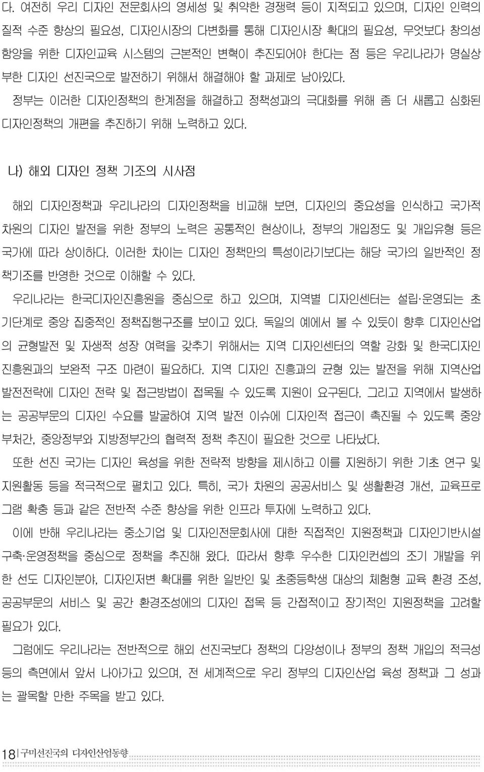 나) 해외 디자인 정책 기조의 시사점 해외 디자인정책과 우리나라의 디자인정책을 비교해 보면, 디자인의 중요성을 인식하고 국가적 차원의 디자인 발전을 위한 정부의 노력은 공통적인 현상이나, 정부의 개입정도 및 개입유형 등은 국가에 따라 상이하다. 이러한 차이는 디자인 정책만의 특성이라기보다는 해당 국가의 일반적인 정 책기조를 반영한 것으로 이해할 수 있다.