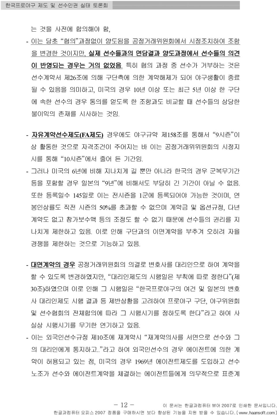 - 자유계약선수제도 (FA 제도) 경우에도 야구규약 제158 조를 통해서 9 시즌 이 상 활동한 것으로 자격조건이 주어지는 바 이는 공정거래위위원회의 시정지 시를 통해 10 시즌 에서 줄어 든 기간임. - 그러나 미국의 6년에 비해 지나치게 길 뿐만 아니라 한국의 경우 군복무기간 등을 포함할 경우 일본의 9 년 에 비해서도 부당히 긴 기간이 아닐 수 없음.