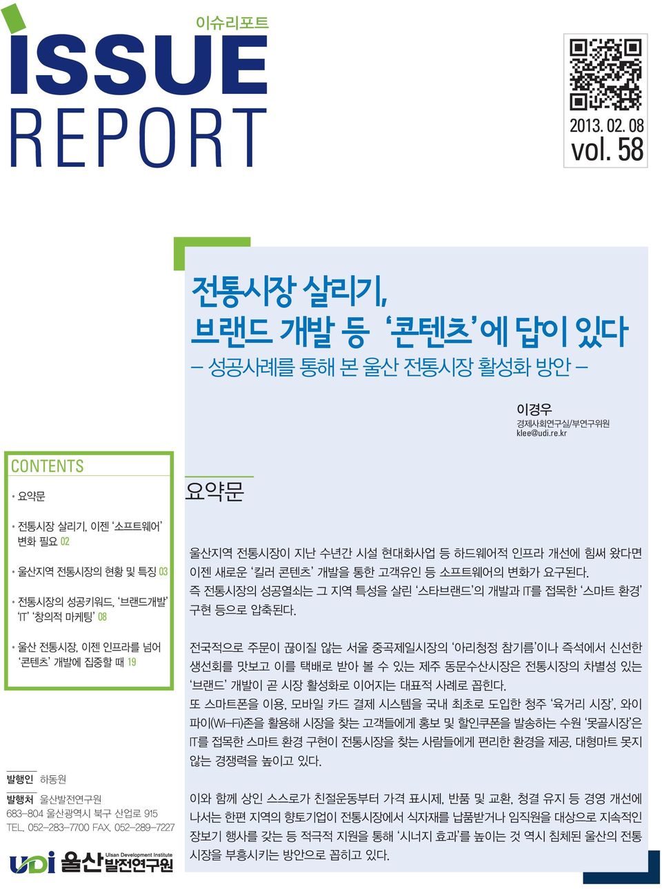 052-283-7700 FAX. 052-289-7227 요약문 울산지역 전통시장이 지난 수년간 시설 현대화사업 등 하드웨어적 인프라 개선에 힘써 왔다면 이젠 새로운 킬러 콘텐츠 개발을 통한 고객유인 등 소프트웨어의 변화가 요구된다. 즉 전통시장의 성공열쇠는 그 지역 특성을 살린 스타브랜드 의 개발과 IT를 접목한 스마트 환경 구현 등으로 압축된다.