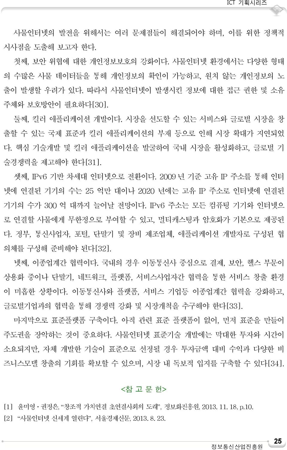 핵심 기술개발 및 킬러 애플리케이션을 발굴하여 국내 시장을 활성화하고, 글로벌 기 술경쟁력을 제고해야 한다[31]. 셋째, IPv6 기반 차세대 인터넷으로 전환이다. 2009 년 기준 고유 IP 주소를 통해 인터 넷에 연결된 기기의 수는 25 억만 대이나 2020 년에는 고유 IP 주소로 인터넷에 연결된 기기의 수가 300 억 대까지 늘어날 전망이다.