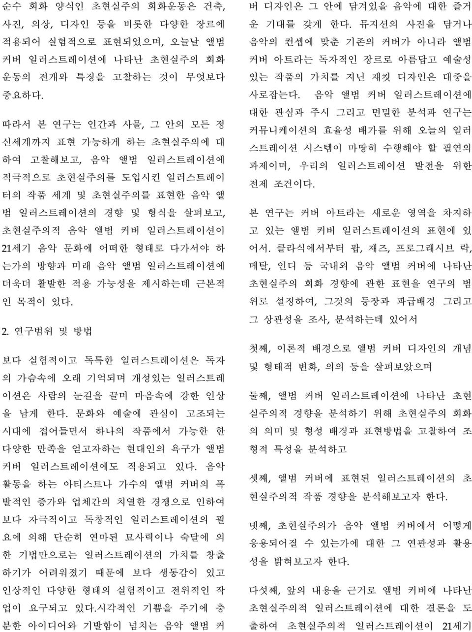 형태로 다가서야 하 는가의 방향과 미래 음악 앨범 일러스트레이션에 더욱더 활발한 적용 가능성을 제시하는데 근본적 인 목적이 있다. 2. 연구범위 및 방법 보다 실험적이고 독특한 일러스트레이션은 독자 의 가슴속에 오래 기억되며 개성있는 일러스트레 이션은 사람의 눈길을 끌며 마음속에 강한 인상 을 남게 한다.