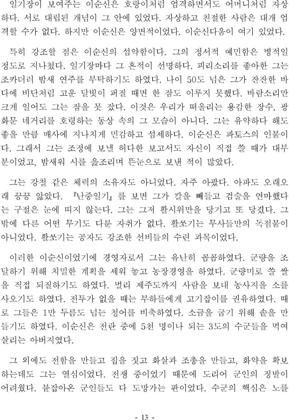 그는 유약하다 해도 좋을 만큼 매사에 지나치게 민감하고 섬세하다. 이순신은 파토스의 인물이 다. 그래서 그는 조정에 보낼 허다한 보고서도 자신이 직접 쓸 때가 대부 분이었고, 밤새워 시를 읊조리며 뜬눈으로 보낸 적이 많았다. 그는 강철 같은 체력의 소유자도 아니었다. 자주 아팠다. 아파도 오래오 래 끙끙 앓았다.