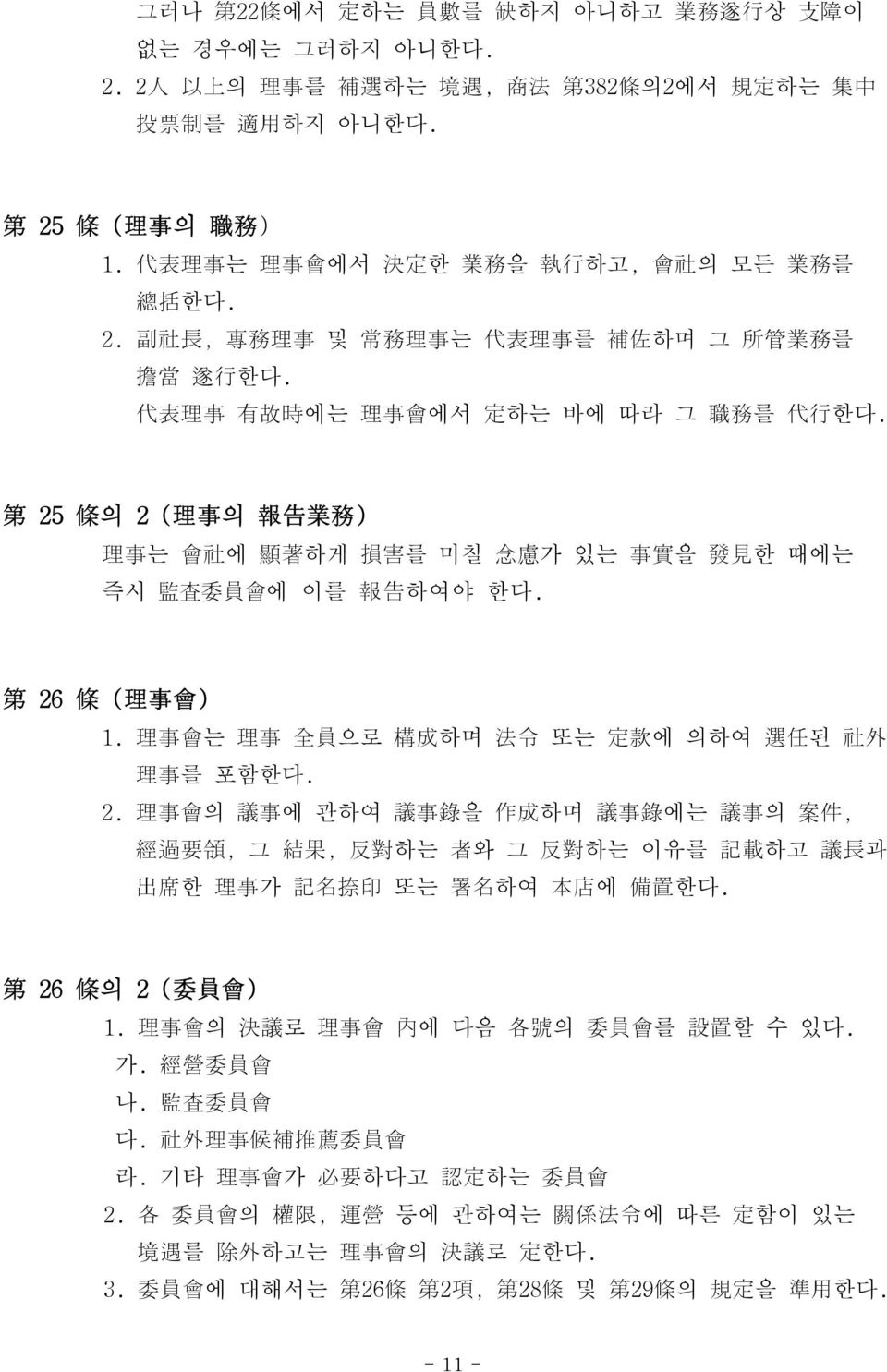 第 25 條 의 2 ( 理 事 의 報 告 業 務 ) 理 事 는 會 社 에 顯 著 하게 損 害 를 미칠 念 慮 가 있는 事 實 을 發 見 한 때에는 즉시 監 査 委 員 會 에 이를 報 告 하여야 한다. 第 26 條 ( 理 事 會 ) 1. 理 事 會 는 理 事 全 員 으로 構 成 하며 法 令 또는 定 款 에 의하여 選 任 된 社 外 理 事 를 포함한다. 2. 理 事 會 의 議 事 에 관하여 議 事 錄 을 作 成 하며 議 事 錄 에는 議 事 의 案 件, 經 過 要 領, 그 結 果, 反 對 하는 者 와 그 反 對 하는 이유를 記 載 하고 議 長 과 出 席 한 理 事 가 記 名 捺 印 또는 署 名 하여 本 店 에 備 置 한다.