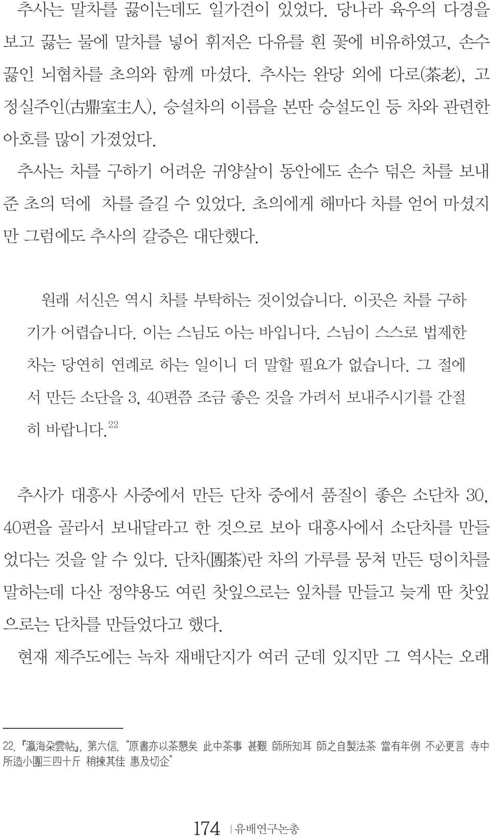 스님이 스스로 법제한 차는 당연히 연례로 하는 일이니 더 말할 필요가 없습니다. 그 절에 서 만든 소단을 3, 40편쯤 조금 좋은 것을 가려서 보내주시기를 간절 히 바랍니다. 22 추사가 대흥사 사중에서 만든 단차 중에서 품질이 좋은 소단차 30, 40편을 골라서 보내달라고 한 것으로 보아 대흥사에서 소단차를 만들 었다는 것을 알 수 있다.