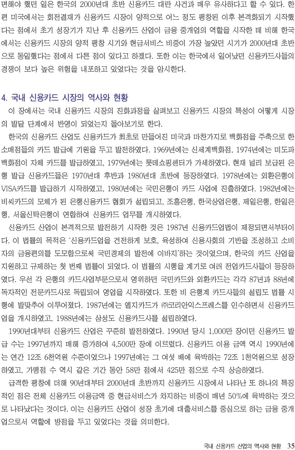 또한 이는 한국에서 일어났던 신용카드사들의 경쟁이 보다 높은 위험을 내포하고 있었다는 것을 암시한다. 4. 국내 신용카드 시장의 역사와 현황 이 장에서는 국내 신용카드 시장의 진화과정을 살펴보고 신용카드 시장의 특성이 어떻게 시장 의 발달 단계에서 반영이 되었는지 돌아보기로 한다.