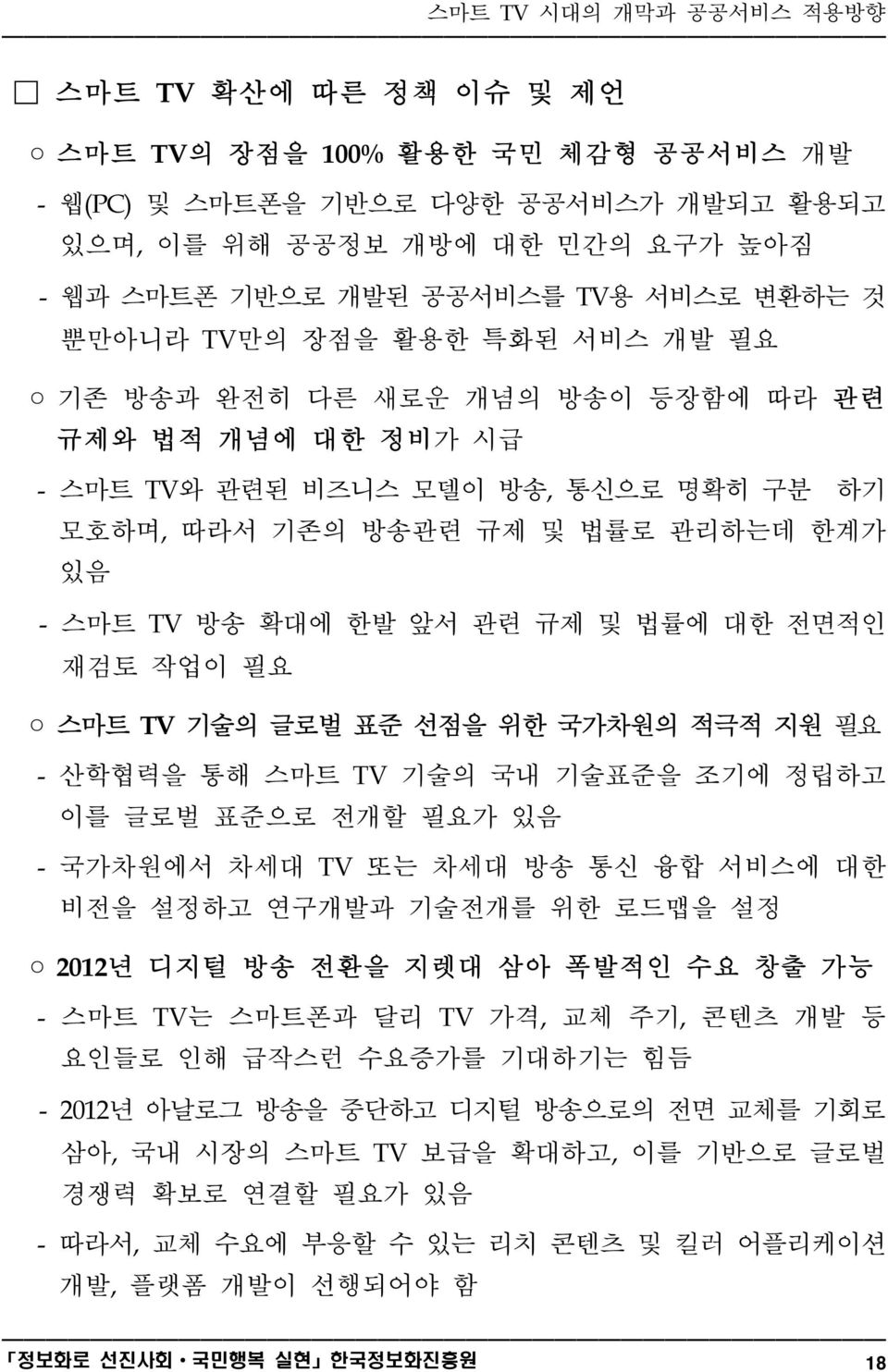 재검토 작업이 필요 스마트 TV 기술의 글로벌 표준 선점을 위한 국가차원의 적극적 지원 필요 - 산학협력을 통해 스마트 TV 기술의 국내 기술표준을 조기에 정립하고 이를 글로벌 표준으로 전개할 필요가 있음 - 국가차원에서 차세대 TV 또는 차세대 방송 통신 융합 서비스에 대한 비전을 설정하고 연구개발과 기술전개를 위한 로드맵을 설정 2012년 디지털 방송