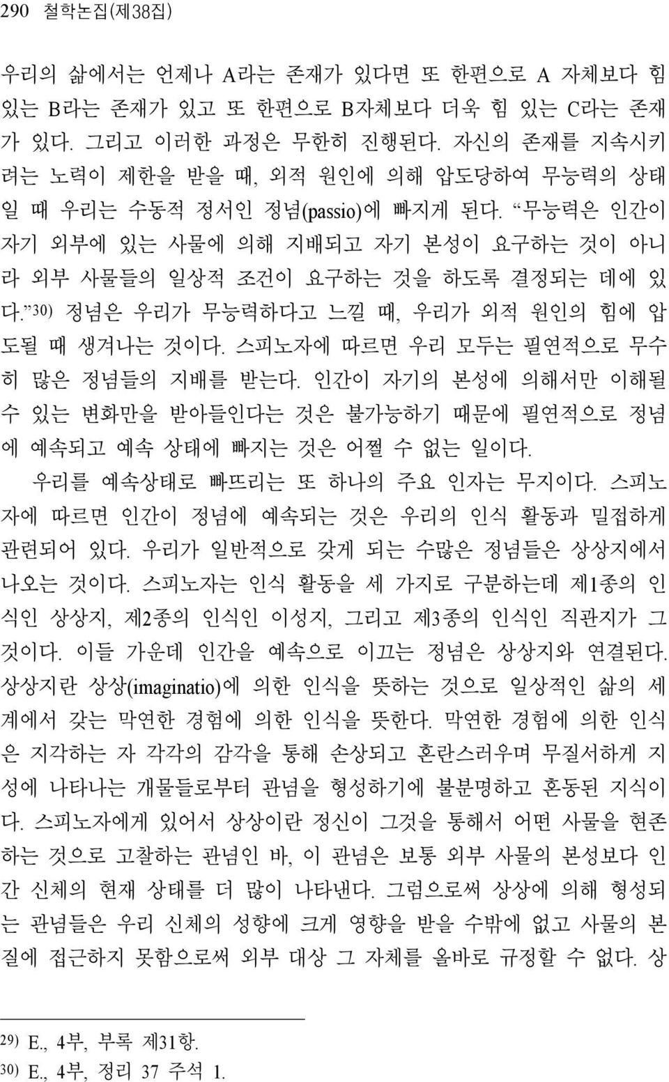 30) 정념은 우리가 무능력하다고 느낄 때, 우리가 외적 원인의 힘에 압 도될 때 생겨나는 것이다. 스피노자에 따르면 우리 모두는 필연적으로 무수 히 많은 정념들의 지배를 받는다. 인간이 자기의 본성에 의해서만 이해될 수 있는 변화만을 받아들인다는 것은 불가능하기 때문에 필연적으로 정념 에 예속되고 예속 상태에 빠지는 것은 어쩔 수 없는 일이다.