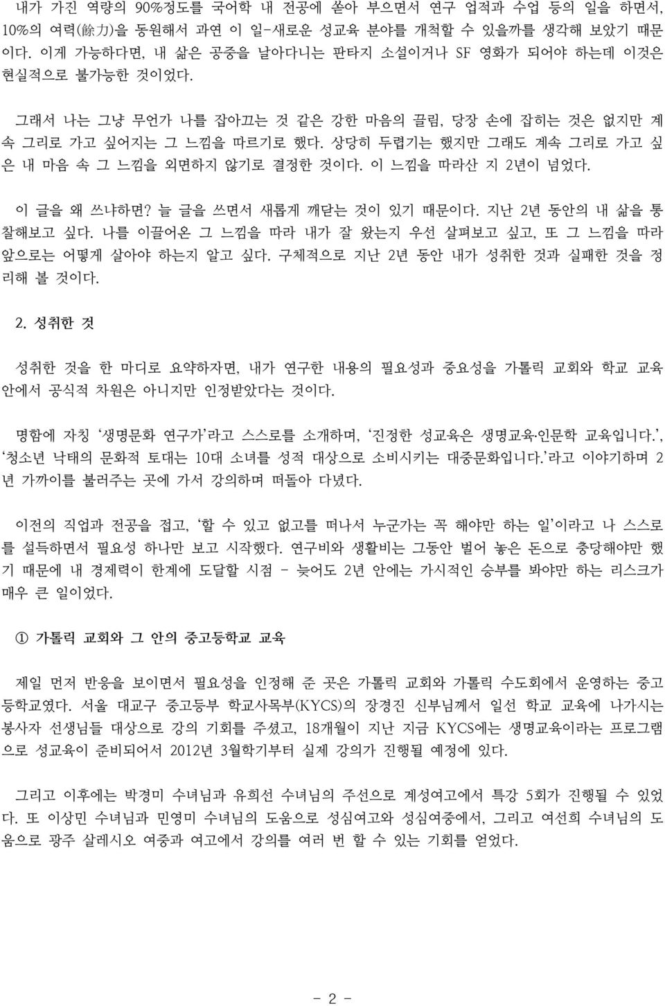 늘 글을 쓰면서 새롭게 깨닫는 것이 있기 때문이다. 지난 2년 동안의 내 삶을 통 찰해보고 싶다. 나를 이끌어온 그 느낌을 따라 내가 잘 왔는지 우선 살펴보고 싶고, 또 그 느낌을 따라 앞으로는 어떻게 살아야 하는지 알고 싶다. 구체적으로 지난 2년 동안 내가 성취한 것과 실패한 것을 정 리해 볼 것이다. 2. 성취한 것 성취한 것을 한 마디로 요약하자면, 내가 연구한 내용의 필요성과 중요성을 가톨릭 교회와 학교 교육 안에서 공식적 차원은 아니지만 인정받았다는 것이다.