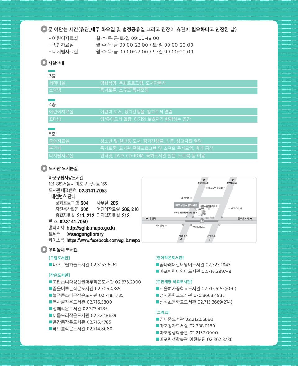 CD-ROM, 국회도서관 원문, 노트북 등 이용 도서관 오시는길 마포구립서강도서관 121-881서울시 마포구 독막로 165 도서관 대표번호 02.3141.7053 내선번호 안내 문화프로그램 204 사무실 205 자원봉사활동 206 어린이자료실 209, 210 종합자료실 211, 212 디지털자료실 213 팩 스 02.3141.7059 홈페이지 http://sglib.