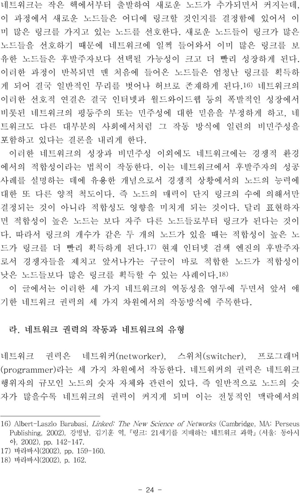 16) 네트워크의 이러한 선호적 연결은 결국 인터넷과 월드와이드웹 등의 폭발적인 성장에서 비롯된 네트워크의 평등주의 또는 민주성에 대한 믿음을 부정하게 하고, 네 트워크도 다른 대부분의 사회에서처럼 그 작동 방식에 일련의 비민주성을 포함하고 있다는 결론을 내리게 한다.