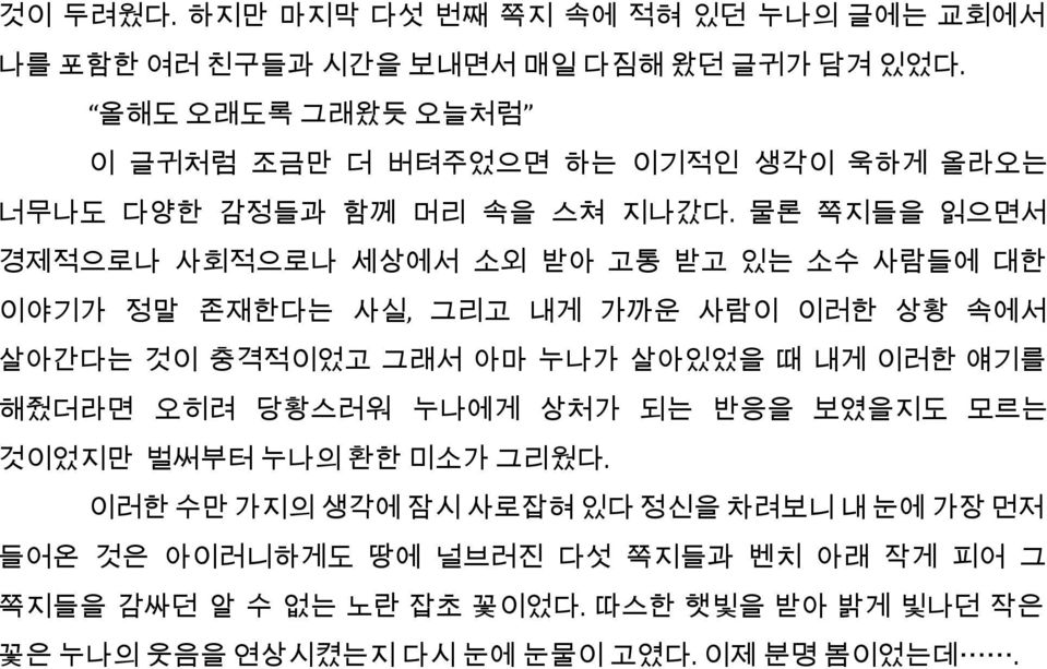 물론 쪽지들을 읽으면서 경제적으로나 사회적으로나 세상에서 소외 받아 고통 받고 있는 소수 사람들에 대한 이야기가 정말 존재한다는 사실, 그리고 내게 가까운 사람이 이러한 상황 속에서 살아간다는 것이 충격적이었고 그래서 아마 누나가 살아있었을 때 내게 이러한 얘기를