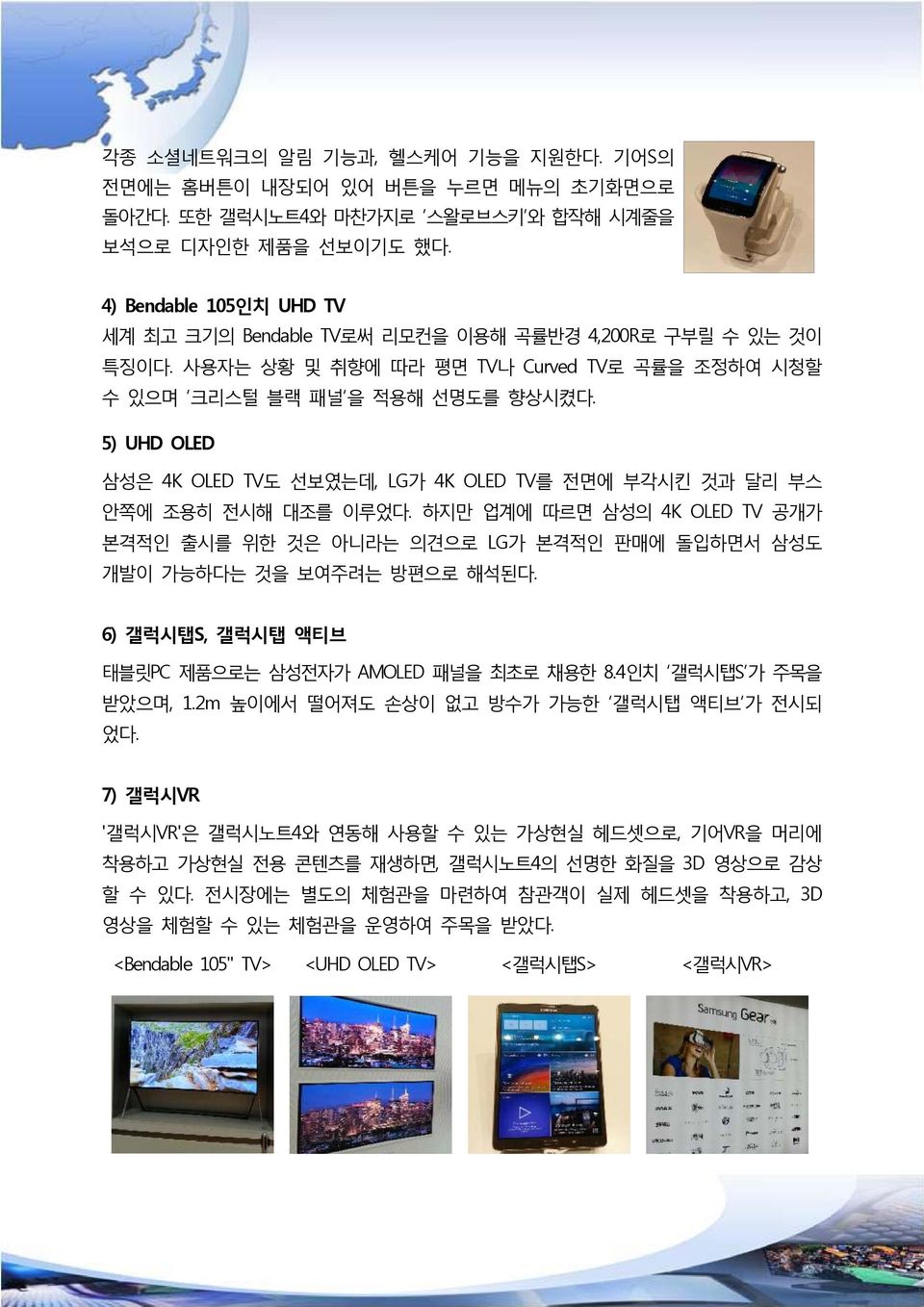 5) UHD OLED 삼성은 4K OLED TV도 선보였는데, LG가 4K OLED TV를 전면에 부각시킨 것과 달리 부스 안쪽에 조용히 전시해 대조를 이루었다. 하지만 업계에 따르면 삼성의 4K OLED TV 공개가 본격적인 출시를 위한 것은 아니라는 의견으로 LG가 본격적인 판매에 돌입하면서 삼성도 개발이 가능하다는 것을 보여주려는 방편으로 해석된다.