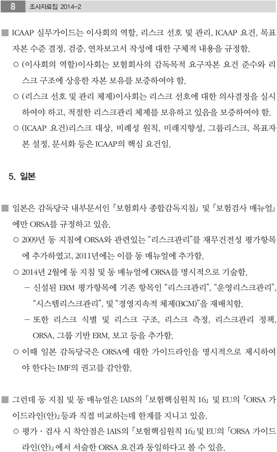 일본 일본은 감독당국 내부문서인 보험회사 종합감독지침 및 보험검사 매뉴얼 에만 ORSA를 규정하고 있음. 2009년 동 지침에 ORSA와 관련있는 리스크관리 를 재무건전성 평가항목 에 추가하였고, 2011년에는 이를 동 매뉴얼에 추가함. 2014년 2월에 동 지침 및 동 매뉴얼에 ORSA를 명시적으로 기술함.