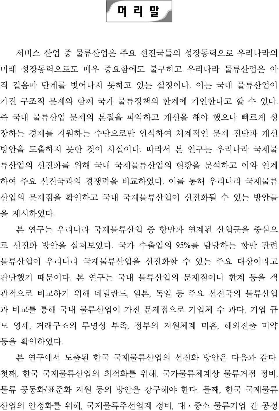 이를 통해 우리나라 국제물류 산업의 문제점을 확인하고 국내 국제물류산업이 선진화될 수 있는 방안들 을 제시하였다. 본 연구는 우리나라 국제물류산업 중 항만과 연계된 산업군을 중심으 로 선진화 방안을 살펴보았다. 국가 수출입의 95%를 담당하는 항만 관련 물류산업이 우리나라 국제물류산업을 선진화할 수 있는 주요 대상이라고 판단했기 때문이다.