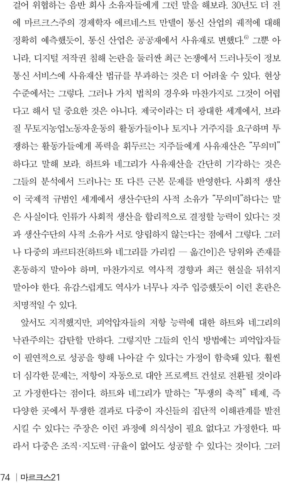 하트와 네그리가 사유재산을 간단히 기각하는 것은 그들의 분석에서 드러나는 또 다른 근본 문제를 반영한다. 사회적 생산 이 국제적 규범인 세계에서 생산수단의 사적 소유가 무의미 하다는 말 은 사실이다. 인류가 사회적 생산을 합리적으로 결정할 능력이 있다는 것 과 생산수단의 사적 소유가 서로 양립하지 않는다는 점에서 그렇다.